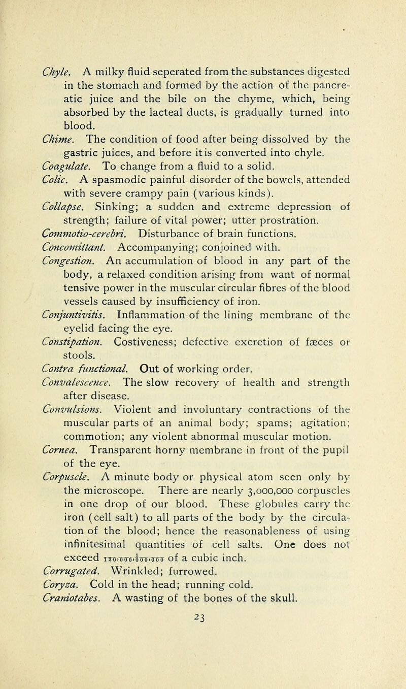 Chyle. A milky fluid separated from the substances digested in the stomach and formed by the action of the pancre- atic juice and the bile on the chyme, which, being absorbed by the lacteal ducts, is gradually turned into blood. Chime. The condition of food after being dissolved by the gastric juices, and before it is converted into chyle. Coagulate. To change from a fluid to a solid. Colic. A spasmodic painful disorder of the bowels, attended with severe crampy pain (various kinds). Collapse. Sinking; a sudden and extreme depression of strength; failure of vital power; utter prostration. Commotio-cerebri. Disturbance of brain functions. Concomittatit. Accompanying; conjoined with. Congestiofi. An accumulation of blood in any part of the body, a relaxed condition arising from want of normal tensive power in the muscular circular fibres of the blood vessels caused by insufificiency of iron. Conjuntivitis. Inflammation of the lining membrane of the eyelid facing the eye. Constipation. Costiveness; defective excretion of faeces or stools. Contra functional. Out of working order. Convalescctice. The slow recovery of health and strength after disease. Cofivulsions. Violent and involuntary contractions of the muscular parts of an animal body; spams; agitation; commotion; any violent abnormal muscular motion. Cornea. Transparent horny membrane in front of the pupil of the eye. Corpuscle. A minute body or physical atom seen only by the microscope. There are nearly 3,000,000 corpuscles in one drop of our blood. These globules carry the iron (cell salt) to all parts of the body by the circula- tion of the blood; hence the reasonableness of using infinitesimal quantities of cell salts. One does not exceed ruu.tnra.W.Trou of a cubic inch. Corrugated. Wrinkled; furrowed. Coryza. Cold in the head; running cold. Craniotabes. A wasting of the bones of the skull.