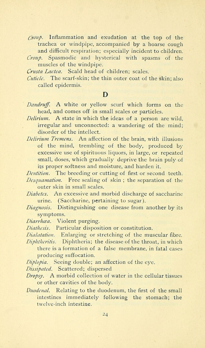 Croup. Inflammation and exudation at the top of the trachea or windpipe, accompanied by a hoarse cough and difficult respiration; especially incident to children. Croup. Spasmodic and hysterical with spasms of the muscles of the windpipe. Crusta Lactea. Scald head of children; scales. Cuticle. The scarf-skin; the thin outer coat of the skin; also called epidermis. D Da?idruff. A white or yellow scurf which forms on the head, and comes off in small scales or particles. Delinum. A state in which the ideas of a person are wild, irregular and unconnected: a wandering of the mind; disorder of the intellect. Delirium Tremens. An affection of the brain, with illusions of the mind, trembling of the body, produced by excessive use of spirituous liquors, in large, or repeated small, doses, which gradually deprive the brain puly of its proper softness and moisture, and harden it. Dentition. The breeding or cutting of first or second teeth. Desquamation. Free sealing of skin ; the separation of the outer skin in small scales. Diabetes. An excessive and morbid discharge of saccharine urine. (Saccharine, pertaining to sugar). Diagnosis. Distinguishing one disease from another by its symptoms. Diarrhcea. Violent purging. Diathesis. Particular disposition or constitution. Dialatation. Enlarging or stretching of the muscular fibre. Diphtheritis. Diphtheria; the disease of the throat, in which there is a formation of a false membrane, in fatal cases producing suffocation. Diplopia. Seeing double; an affection of the eye. Dissipated. Scattered; dispersed Dropsy. A morbid collection of water in the cellular tissues or other cavities of the body. Duodenal. Relating to the duodenum, the first of the small intestines immediately following the stomach; the twelve-inch intestine.
