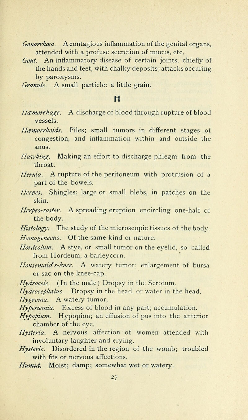Gonorrhoea. A contagious inflammation of the genital organs, attended with a profuse secretion of mucus, etc. Gont. An inflammatory disease of certain joints, chiefly of the hands and feet, with chalky deposits; attacks occuring by paroxysms. Granule. A small particle; a little grain. H Hamorrhage. A discharge of blood through rupture of blood vessels. Haemorrhoids. Piles; small tumors in different stages of congestion, and inflammation within and outside the anus. Hawking. Making an effort to discharge phlegm from the throat. Hernia. A rupture of the peritoneum with protrusion of a part of the bowels. Herpes. Shingles; large or small blebs, in patches on the skin. Herpes-zoster. A spreading eruption encircling one-half of the body. Histology. The study of the microscopic tissues of the body. Homogeneous. Of the same kind or nature. Hordeolum. A stye, or small tumor on the eyelid, so called from Hordeum, a barleycorn. Housemaid's-knee. A watery tumor; enlargement of bursa or sac on the knee-cap. Hydrocele. (In the male) Dropsy in the Scrotum. Hydrocephalus. Dropsy in the head, or water in the head. Hygroma. A watery tumor, Hypercsmia. Excess of blood in any part; accumulation. Hypopium. Hypopion; an effusion of pus into the anterior chamber of the eye. Hysteria. A nervous affection of women attended with involuntary laughter and crying. Hysteric. Disordered in the region of the womb; troubled with fits or nervous affections. Humid. Moist; damp; somewhat wet or watery.