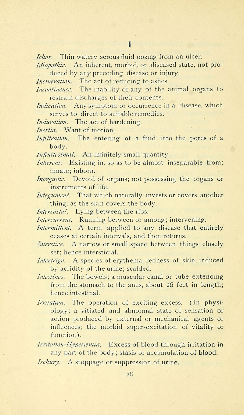 I Ichor. Thin watery serous fluid oozing from an ulcer. Idiopathic. An inherent, morbid, or diseased state, not pro- duced by any preceding disease or injury. hicineration. The act of reducing to ashes. Incontineiice. The inability of any of the animal organs to restrain discharges of their contents. Indication. Any symptom or occurrence in a disease, which serves to direct to suitable remedies. Induration. The act of hardening. Inertia. Want of motion. hifiltration. The entering of a fluid into the pores of a body. Infinitesimal. An infinitely small quantity. hiherent. Existing in, so as to be almost inseparable from; innate; inborn. Inorganic. Devoid of organs; not possessing the organs or instruments of life. Integimtent. That which naturally mvests or covers another thing, as the skin covers the body. Intercostal. Lying between the ribs. Ifitercurrent. Running between or among; intervening. hiter9nitte?it. A term applied to any disease that entirely ceases at certain intervals, and then returns. Interstice. A narrow or small space between things closely set; hence intersticial. Intertrigo. A species of erythema, redness of skin, mduced by acridity of the urine; scalded. Intestines. The bowels; a muscular canal or tube extenamg from the stomach to the anus, about 26 feet in length; hence intestinal. Irritation. The operation of exciting excess. (In physi- ology; a vitiated and abnormal state of sensation or action produced by external or mechanical agents or influences; the morbid super-excitation of vitality or function). Irritation-Hyperczmia. Excess of blood through irritation in any part of the body; stasis or accumulation of blood. Ischury. A stoppage or suppression of urine.