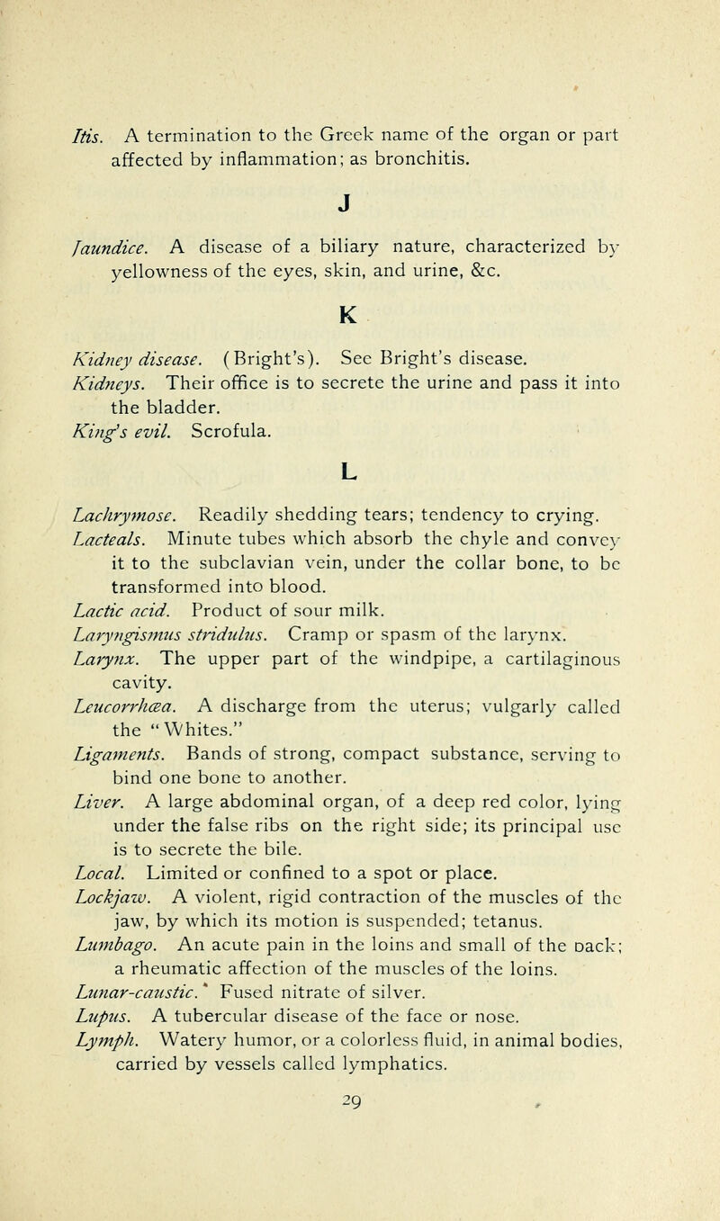 Itis. A termination to the Greek name of the organ or part affected by inflammation; as bronchitis. Jaundice. A disease of a biliary nature, characterized by yellowness of the eyes, skin, and urine, &c. K Kidney disease. (Bright's). See Bright's disease. Kidneys. Their office is to secrete the urine and pass it into the bladder. Kijig's evil. Scrofula. Lachrymose. Readily shedding tears; tendency to crying. Lacteals. Minute tubes which absorb the chyle and conve)- it to the subclavian vein, under the collar bone, to be transformed into blood. Lactic acid. Product of sour milk. Laryngismus stridulus. Cramp or spasm of the larynx. Larynx. The upper part of the windpipe, a cartilaginous cavity. Leucorrhcea. A discharge from the uterus; vulgarly called the Whites. Ligaments. Bands of strong, compact substance, serving to bind one bone to another. Liver. A large abdominal organ, of a deep red color, lying under the false ribs on the right side; its principal use is to secrete the bile. Local. Limited or confined to a spot or place. Lockjaw. A violent, rigid contraction of the muscles of the jaw, by which its motion is suspended; tetanus. Lumbago. An acute pain in the loins and small of the oack; a rheumatic affection of the muscles of the loins. Lunar-caustic. * Fused nitrate of silver. Lupus. A tubercular disease of the face or nose. Lymph. Watery humor, or a colorless fluid, in animal bodies, carried by vessels called lymphatics.