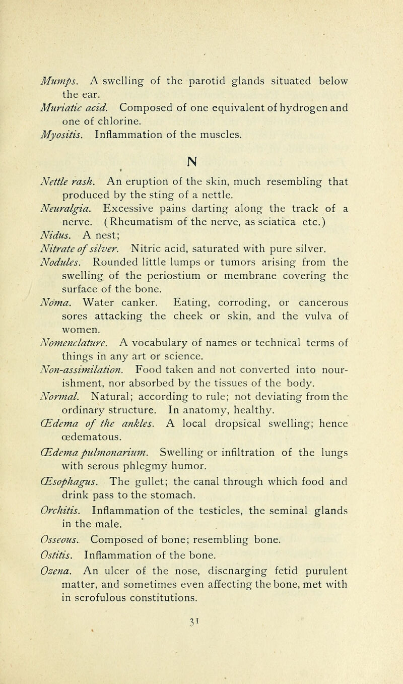 Mumps. A swelling of the parotid glands situated below the ear. Muriatic acid. Composed of one equivalent of hydrogen and one of chlorine. Myositis, Inflammation of the muscles. N Nettle rash. An eruption of the skin, much resembling that produced by the sting of a nettle. Neuralgia. Excessive pains darting along the track of a nerve. (Rheumatism of the nerve, as sciatica etc.) Nidus. A nest; Nitrate of silver. Nitric acid, saturated with pure silver. Nodides. Rounded little lumps or tumors arising from the swelling of the periostium or membrane covering the surface of the bone. Noma. Water canker. Eating, corroding, or cancerous sores attacking the cheek or skin, and the vulva of women. Nomenclature. A vocabulary of names or technical terms of things in any art or science. Non-assimilation. Food taken and not converted into nour- ishment, nor absorbed by the tissues of the body. Normal. Natural; according to rule; not deviating from the ordinary structure. In anatomy, healthy. CEdem.a of the ankles. A local dropsical swelling; hence oedematous. (Edema pubnonarium. Swelling or infiltration of the lungs with serous phlegmy humor. (Esophagus. The gullet; the canal through which food and drink pass to the stomach. Orchitis. Inflammation of the testicles, the seminal glands in the male. Osseous. Composed of bone; resembling bone. Ostitis. Inflammation of the bone. Ozena. An ulcer of the nose, discnarging fetid purulent matter, and sometimes even affecting the bone, met with in scrofulous constitutions.