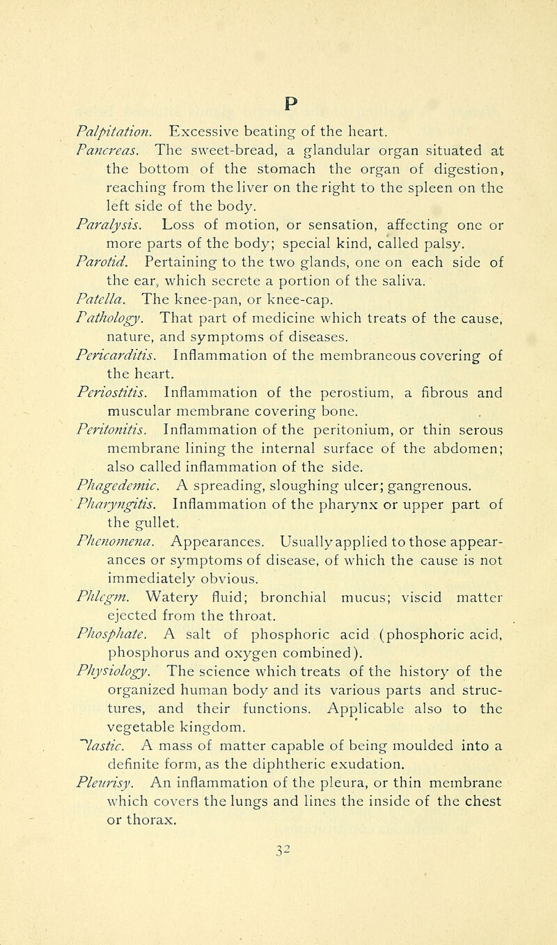 p Palpitatio7i. Excessive beating of the heart. Pancreas. The sweet-bread, a glandular organ situated at the bottom of the stomach the organ of digestion, reaching from the liver on the right to the spleen on the left side of the body. Paralysis. Loss of motion, or sensation, affecting one or more parts of the body; special kind, called palsy. Parotid. Pertaining to the two glands, one on each side of the ear, w^hich secrete a portion of the saliva. Patella. The knee-pan, or knee-cap. Pathology. That part of medicine which treats of the cause, nature, and symptoms of diseases. Pericarditis. Inflammation of the membraneous covering of the heart. Periostitis. Inflammation of the perostium, a fibrous and muscular membrane covering bone. Peritonitis. Inflammation of the peritonium, or thin serous membrane lining the internal surface of the abdomen; also called inflammation of the side. Phagedemic. A spreading, sloughing ulcer; gangrenous. Pharyngitis. Inflammation of the pharynx or upper part of the gullet. Phenomena. Appearances. Usually applied to those appear- ances or symptoms of disease, of which the cause is not immediately obvious. Phlegm. Watery fluid; bronchial mucus; viscid matter ejected from the throat. Phosphate. A salt of phosphoric acid (phosphoric acid, phosphorus and oxygen combined). Physiology. The science which treats of the history of the organized human body and its various parts and struc- tures, and their functions. Applicable also to the vegetable kingdom. '^lastic. A mass of matter capable of being moulded into a definite form, as the diphtheric exudation. Pleurisy. An inflammation of the pleura, or thin membrane which covers the lungs and lines the inside of the chest or thorax.