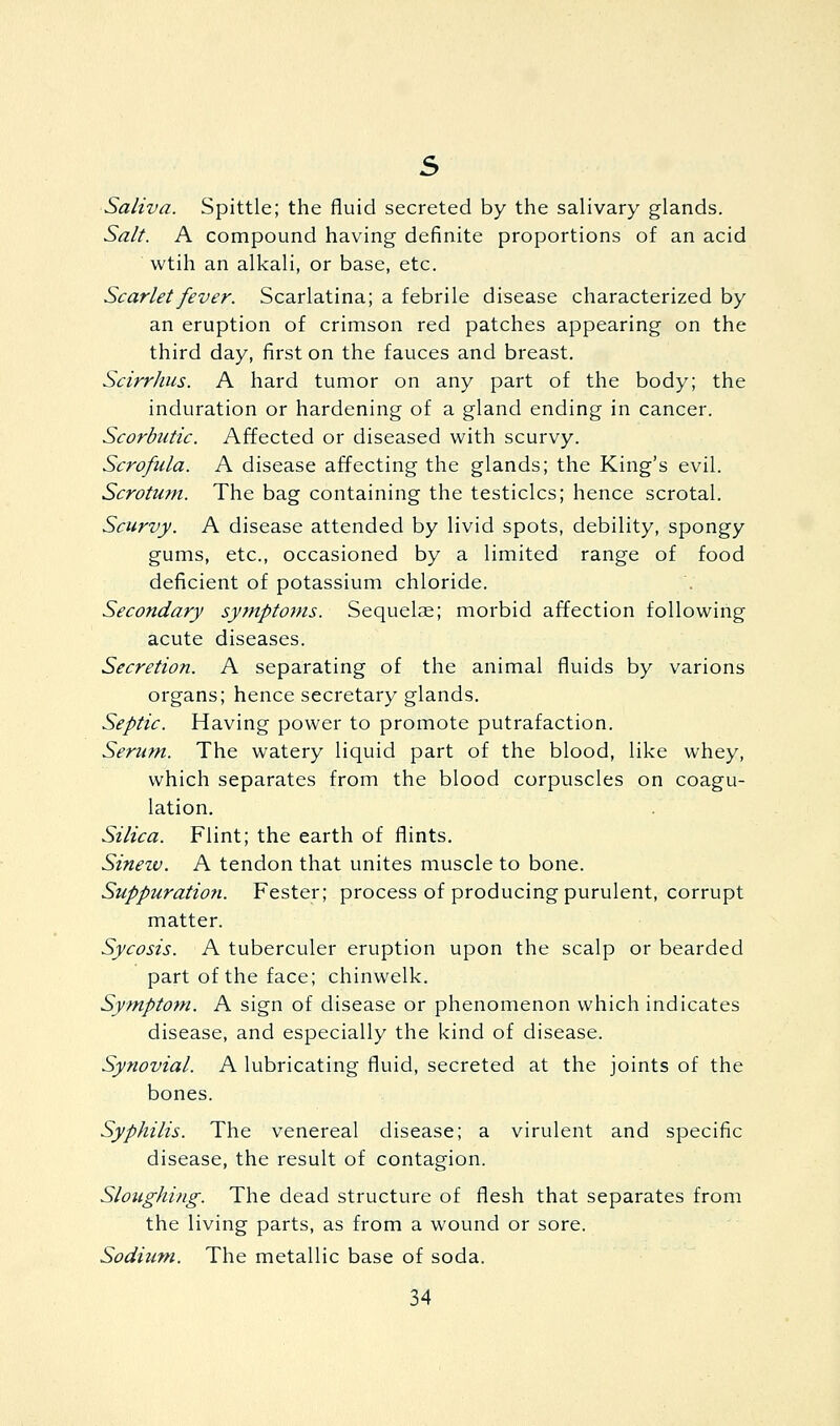 Saliva. Spittle; the fluid secreted by the salivary glands. Salt. A compound having definite proportions of an acid wtih an alkali, or base, etc. Scarlet fever. Scarlatina; a febrile disease characterized by an eruption of crimson red patches appearing on the third day, first on the fauces and breast. Scirrhiis. A hard tumor on any part of the body; the induration or hardening of a gland ending in cancer. Scorbtitic. Affected or diseased with scurvy. Scrofula. A disease affecting the glands; the King's evil. Scrotum. The bag containing the testicles; hence scrotal. Scurvy. A disease attended by livid spots, debility, spongy gums, etc., occasioned by a limited range of food deficient of potassium chloride. Secondary symptoms. Sequelae; morbid affection following acute diseases. Secretion. A separating of the animal fluids by varions organs; hence secretary glands. Septic. Having power to promote putrafaction. Serum. The watery liquid part of the blood, like whey, which separates from the blood corpuscles on coagu- lation. Silica. Flint; the earth of flints. Sinetv. A tendon that unites muscle to bone. Suppuration. Fester; process of producing purulent, corrupt matter. Sycosis. A tuberculer eruption upon the scalp or bearded part of the face; chinwelk. Symptom. A sign of disease or phenomenon which indicates disease, and especially the kind of disease. Synovial. A lubricating fluid, secreted at the joints of the bones. Syphilis. The venereal disease; a virulent and specific disease, the result of contagion. Sloughi/ig. The dead structure of flesh that separates from the living parts, as from a wound or sore. Sodium. The metallic base of soda.