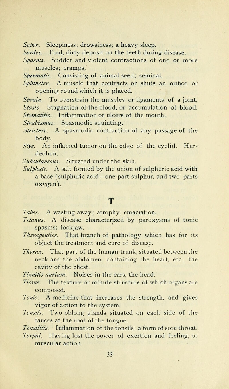 Sopor. Sleepiness; drowsiness; a heavy sleep. Sordes. Foul, dirty deposit on the teeth during- disease. Spasms. Sudden and violent contractions of one or more muscles; cramps. Spermatic. Consisting of animal seed; seminal. Sphincter. A muscle that contracts or shuts an orifice or opening round which it is placed. Sprain. To overstrain the muscles or ligaments of a joint. Stasis. Stagnation of the blood, or accumulation of blood. Stomatitis. Inflammation or ulcers of the mouth. Strabisfnus. Spasmodic squinting. Strictnre. A spasmodic contraction of any passage of the body. Stye. An inflamed tumor on the edge of the eyelid. Her- deolum. Subcutaneous. Situated under the skin. Sulphate. A salt formed by the union of sulphuric acid with a base (sulphuric acid—one part sulphur, and two parts oxygen). Tabes. A wasting away; atrophy; emaciation. Tetanus. A disease characterized by paroxysms of tonic spasms; lockjaw. Therapeutics. That branch of pathology which has for its object the treatment and cure of disease. Thorax. That part of the human trunk, situated between the neck and the abdomen, containing the heart, etc., the cavity of the chest. Timiitis auriiim. Noises in the ears, the head. Tissue. The texture or minute structure of which organs are composed. Tonic. A medicine that increases the strength, and gives vigor of action to the system. Tonsils. Two oblong glands situated on each side of the fauces at the root of the tongue. Tonsilitis. Inflammation of the tonsils; a form of sore throat. Torpid. Having lost the power of exertion and feeling, or muscular action.