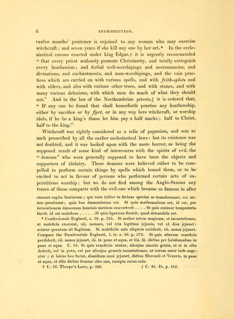 twelve months' penitence is enjoined to any woman who may exercise witchcraft; and seven years if she kill any one by her art.* In the eccle- siastical canons enacted under king Edgar,t it is urgently recommended  that every priest zealously promote Christianity, and totally extinguish «very heathenism; and forbid well-worshipings and necromancies, and divinations, and enchantments, and man-worshipings, and the vain prac- tices which are carried on with various spells, and with frith-splots and with elders, and also with various other trees, and with stones, and with many various dekisions, with which men do much of what they should not. And in the law of the Northumbrian priests,;}; it is ordered that,  If any one be found that shall henceforth practise any heathenship, either by sacrifice or by Ji/rt, or in any way love witchcraft, or worship idols, if he be a kings thane let him pay x half marks ; half to Christ, half to the king. Witchcraft was rightly considered as a relic of paganism, and was as such proscribed by all the earlier ecclesiastical laws: but its existence was not doubted, and it was looked upon with the more horror, as being the supposed result of some kind of intercourse with the spirits of evil, the  demons who were generally supposed to have been the objects and supporters of idolatry. These demons were believed either to be com- pelled to perform certain things by spells which bound them, or to be excited to act in favour of persons who performed certain acts of su- perstitious worship: but we do not find among the Anglo-Saxons any traces of those compacts with the evil-one which became so famous in after sumunt eapita bestiarum ; qui vero taliter in ferinas species se transformant, iii. an- nos poeniteant; quia hoc daemoniacum est. Si quis mathematicus est, id est, per in-vocationem dEemonum hominis mentem converterit . . . . Si quis emissor tempestatis fuerit, id est maleficus Si quis ligaturas fecerit, quod detestabile est. * Confessionale Ecgberti, c. 29. p. 355. Si mulier artem magicam, et incantationes, et maleficia exerceat, xii. menses, vel tria legitima jejunia, vel xl. dies jejunet: sciatur quantum sit fliagitium. Si maleficiis suis aliquem occiderit, vii. annos jejunet. Compare the Poenitentiale Ecgberti, I. iv. c. 16. p. 379. Si quis alterum veneficio perdiderit, vii. annos jejunet, iii. in pane et aqua, et iiii. iii. diebus per hebdomadam in pane et aqua. C. 18. Si quis veneficiis utatur, alicujus amoris gratia, et ei in cibo dederit, vel in potu, vel per alicujus generis incantationes, ut eorum amor inde auge- atur ; si laicus hoc faciat, dimidium anni jejunet, diebus Mercurii et Veneris, in pane et aqua, et aliis diebus fruatur cibo suo, excepta carne sola. t C. 16. Thorpe's Laws, p. 396. f C. 48. Ib. p. 419.