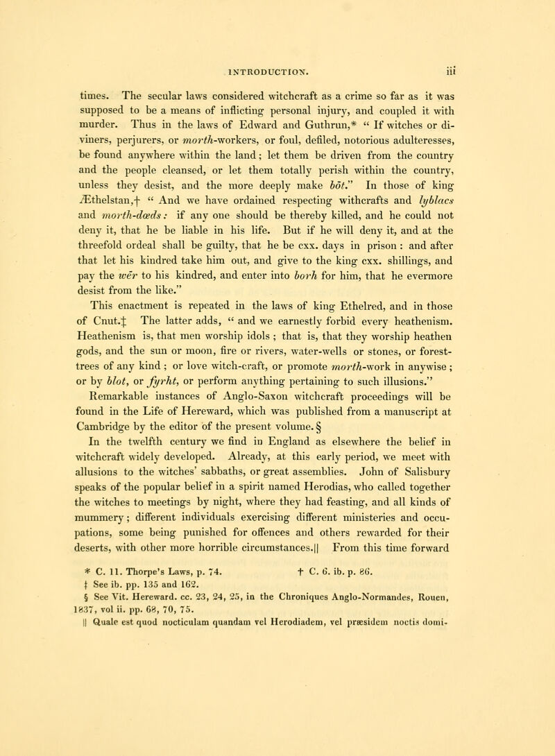 times. The secular laws considered witchcraft as a crime so far as it was supposed to be a means of inflicting personal injury, and coupled it with murder. Thus in the laws of Edward and Guthrun,*  If witches or di- viners, perjurers, or mo?'#A-workers, or foul, defiled, notorious adulteresses, be found anywhere wilhin the land; let them be driven from the country and the people cleansed, or let them totally perish within the country, unless they desist, and the more deeply make hot. In those of king ^thelstan,-|-  And we have ordained respecting withcrafts and lyblacs and morih-dceds: if any one should be thereby killed, and he could not deny it, that he be hable in his life. But if he will deny it, and at the threefold ordeal shall be guilty, that he be cxx. days in prison : and after that let his kindred take him out, and give to the king cxx. shiUings, and pay the iver to his kindred, and enter into borh for him, that he evermore desist from the hke. This enactment is repeated in the laws of king Etheh-ed, and in those of Cnut.;]: The latter adds,  and we earnestly forbid every heathenism. Heathenism is, that men worship idols ; that is, that they worship heathen gods, and the sun or moon, fire or rivers, water-wells or stones, or forest- trees of any kind ; or love witch-craft, or promote morth-work in anywise ; or by blot, or fyrht, or perform anything pertaining to such illusions. Remarkable iustances of Anglo-Saxon witchcraft proceedings will be found in the Life of Hereward, which was pubhshed from a manuscript at Cambridge by the editor bf the present volume. § In the twelfth century we find in England as elsewhere the behef in witchcraft widely developed. Already, at this early period, we meet with allusions to the witches' sabbaths, or great assembhes. John of Sahsbury speaks of the popular belief in a spirit named Herodias, who called together the witches to meetings by night, where they had feasting, and all kinds of mummery; different individuals exercising different ministeries and occu- pations, some being punished for offences and others rewarded for their deserts, with other more horrible circumstances.|| From this time forward * C. 11. Thorpe's Laws, p. 74. t C. 6. ib. p. 8ti. t See ib. pp. 135 and 162. § See Vit. Hereward. cc. 23, 24, 25, ia the Chroniques Anglo-Normandes, Rouen, 1837, vol ii. pp. 6r), 70, 75. II Quale est quod nocticulam quandam vel Herodiadem, vel preesidem noctis domi-