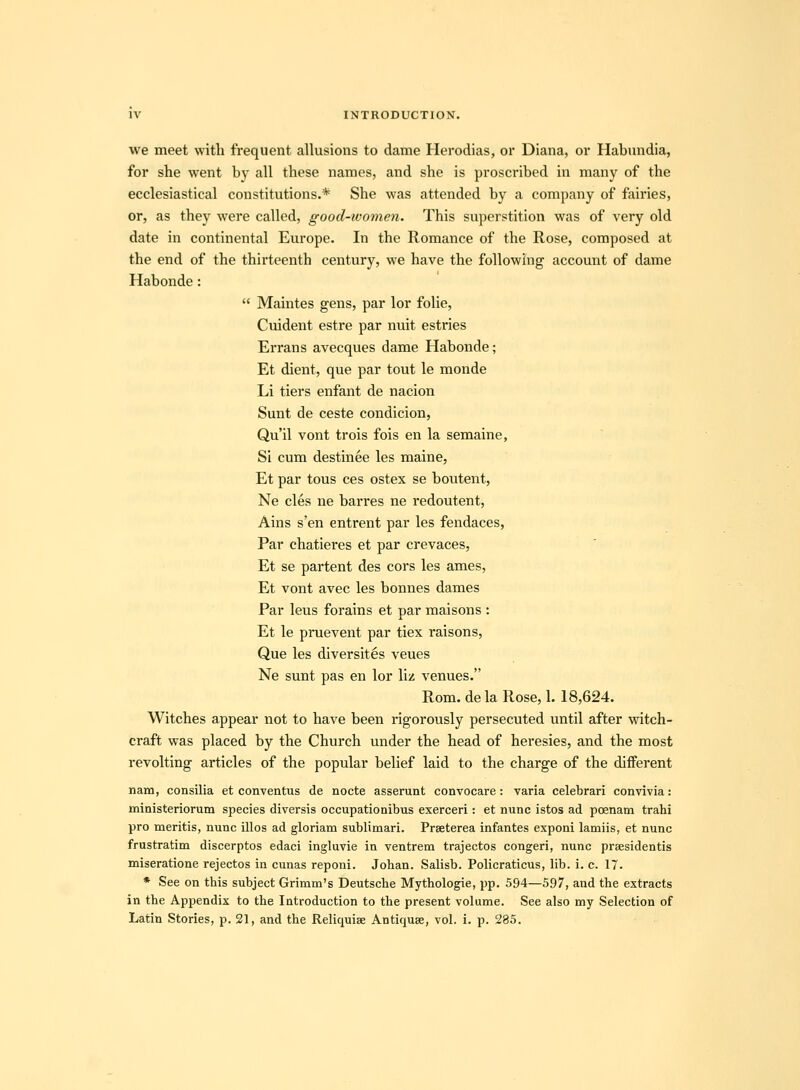 we meet with frequent allusions to dame Herodias, or Diana, or Habundia, for she went by all these names, and she is proscribed in many of the ecclesiastical constitutions.* She was attended by a company of fairies, or, as they were called, good-women. This superstition was of very old date in continental Europe. In the Romance of the Rose, composed at the end of the thirteenth century, we have the following account of dame Habonde:  Maintes gens, par lor foUe, Cuident estre par nuit estries Errans avecques dame Habonde; Et dient, que par tout le monde Li tiers enfant de nacion Sunt de ceste condicion, Qu'il vont trois fois en la semaine, Si cum destinee les maine, Et par tous ces ostex se boutent, Ne cles ne barres ne redoutent, Ains s'en entrent par les fendaces, Par chatieres et par crevaces, Et se partent des cors les ames, Et vont avec les bonnes dames Par leus forains et par maisons : Et le pruevent par tiex raisons, Que les diversites veues Ne sunt pas en lor liz venues. Rom. de la Rose, 1. 18,624. Witches appear not to have been rigorously persecuted until after witch- craft was placed by the Church under the head of heresies, and the most revolting articles of the popular belief laid to the charge of the different nam, consilia et conventus de nocte asserunt convocare: varia celebrari convivia: ministeriorum species diversis occupationibus exerceri: et nunc istos ad poenam trahi pro meritis, nunc illos ad gloriam sublimari. Prseterea infantes exponi lamiis, et nunc frustratim discerptos edaci ingluvie in ventrem trajectos congeri, nunc praesidentis miseratione rejectos in cunas reponi. Johan. Salisb. Policraticus, lib. i. c. 17. * See on this subject Grimm's Deutsche Mythologie, pp. 594—597, and the extracts in the Appendix to the Introduction to the present volume. See also my Selection of Latin Stories, p. 21, and the Reliquise Antiquse, vol. i. p. 285.