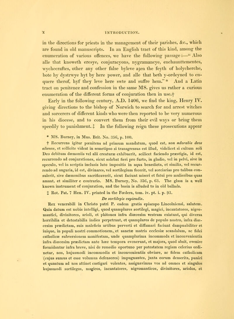 in the directions for priests in the management of their parishes, &c., which are found in old manuscripts. In an EngUsh tract of this kind, among the enumeration of various offences, we have the foUowing passage:— Also alle that knoweth eresye, conjuracyons, nygramancye, enchaunttementes, wychecraftes, other any other false byleve a^en the feyth of holycherche, bote hy dystrwye hyt by here power, and alle that beth y-ordeyned to en- quere therof, hyf they leve here swte and suffre hem. * And a Latin tract on penitence and confession in the same MS. gives us rather a curious enuraeration of the difFerent forais of conjuration then in use.f Early in the following century, A.D. 1406, we find the king, Henry IV. giving directions to the bishop of Norvvich to search for and arrest witches and sorcerers of different kinds who were then reported to be very numerous in his diocese, and to convert them from their evil ways or bring them speedily to punishment. i In the foUowing reign these prosecutions appear * MS. Burney, in Mus. Brit. No. 356, p. 100. t Recurrens igitur poenitens ad primum mandatum, quod est, non adorabis deos alienos, et sollicite videat in semetipso si transgressus est illud, videlicet si cultum soli Deo debitum dsemoniis vel alii creaturse exhibuerit, scilicet faciendo prsestigia, id est, recurrendo ad conjurationes, sicut solebat fieri pro furto, in gladio, vel m pelvi, sive in speculo, vel in scriptis inclusis luto impositis in aqua benedicta, et similia, vel recur- rendo ad auguria, id est, divinares, vel sortilegium fecerit, vel sorciarias pro talibus con- sulerit, sive dBemonibus sacrificaverit, sicut faciunt miseri et fatui pro mulieribus quas amant, et similiter e contrario. MS. Burney, No. 356, p. 63. The glass is a well known instrument of conjuration, and the basin is alluded to in old ballads. X Rot. Pat. 7 Hen. IV. printed in the Foedera, tom. iv. pt. i. p. 93. De sortilegis capiendis. Rex venerabili in Christo patri P. eadem gratia episcopo Lincolniensi, salutem. Quia datum est nobis intelligi, quod quamplures sortilegi, magici, incantatores, nigro- mantici, divinitores, arioli, et phitones infra dioecesim vestram existunt, qui diversa horribilia et detestabilia indies perpetrant, et quamplures de populo nostro, infra dioe- cesim prsedictam, suis maleficis artibus perverti et diffamari faciunt dampnabiliter et inique, in populi nostri commotionem, et sanctse matris ecclesise scandalum, ac fidei catholicse subversionem manifestam, unde quamplurima incommoda et inconvenientia infra dicecesim prsedictam ante hsec tempora evenerunt, et majora, quod absit, evenire formidantur infra breve, nisi de remedio oportuno per potestatem regiam celerius ordi- netur, nos, hujusmodi incommodis et inconvenientiis obviare, ac fidem catholicam (cujus sumus et esse volumus defensores) impugnantes, juxta eorum demerita, puniri et quantum ad nos attinet castigari volentes, assignavimus vos ad omnes et singulos hujusmodi sortilegos, magicos, incantatores, nigromanticos, divinitores, ariolos, et