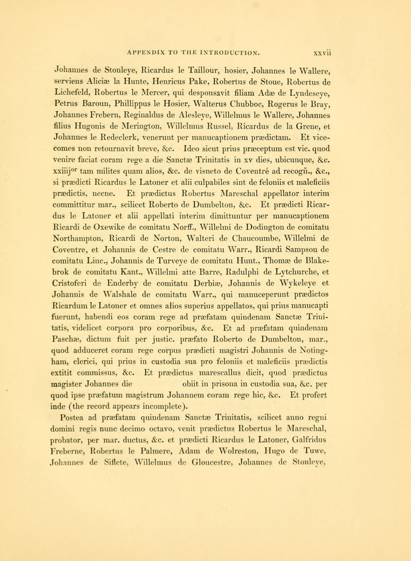 Johannes de Stonleye, Ricardus le Tailloui, hosier, Johannes le Wallere, servieus Ahciae la Hunte, Henricus Pake, Robertus de Stoue, Robertus de Lichefeld, Robertus le Mercer, qui desponsavit fiHam Adse de Lyndeseye, Petrus Baroun, Phillippus le Hosier, Walterus Chubboc, Rogerus le Bray, Johannes Frebern, Reginaldus de Alesleye, Willehnus le Wallere, Johannes filius Hugonis de Merington, Willelmus Russel, Ricardus de la Grene, et Johannes le Redeclerk, venerunt per manucaptionem prsedictam. Et vice- comes non retournavit breve, &c. Ideo sicut prius prseceptum est vic. quod venire faciat coram rege a die Sanctae Trinitatis in xv dies, ubicunque, &c. xxiiijo'' tam milites quam alios, &c. de visneto de Coventre ad recogn., &c., si praedicti Ricardus le Latoner et alii culpabiles sint de feloniis et maleficiis praedictis, necne. Et prsedictus Robertus Mareschal appellator interim committitur mar., scilicet Roberto de Dumbelton, &c. Et prsedicti Ricar- dus le Latoner et alii appellati interim dimittuntur per manucaptionem Ricardi de Oxewike de comitatu Norfi^., Willelmi de Dodington de comitatu Northampton, Ricardi de Norton, W^alteri de Chaucoumbe, Willelmi de Coventre, et Johannis de Cestre de comitatu Warr., Ricardi Sampson de comitatu Linc, Johannis de Turveye de comitatu Hunt., Thomae de Blake- brok de comitatu Kant., Willelmi atte Barre, Radulphi de Lytchurche, et Cristoferi de Enderby de comitatu Derbise, Johannis de Wykeleye et Johannis de Walshale de comitatu Warr., qui manuceperunt prsedictos Ricardum le Latoner et omnes alios superius appellatos, qui priiis manucapti fuerunt, habendi eos coram rege ad praefatam quindenam Sanctce Trini- tatis, videlicet corpora pro corporibus, &c. Et ad prsefatam quindenam Paschae, dictum fuit per justic. prsefato Roberto de Dumbelton, mar., quod adduceret coram rege corpus praedicti magistri Johannis de Noting- ham, clerici, qui prius in custodia sua pro feloniis et maleficiis praedictis extitit commissus, &c. Et praedictus marescallus dicit, quod praedictus magister Johannes die obiit in prisona in custodia sua, &c. per quod ipse praefatum magistrum Johannem coi-am rege hic, &c. Et profert inde (the record appears incomplete). Postea ad praefatam quindenam Sanctae Trinitatis, scilicet anno regni domini regis nunc decimo octavo, venit praedictus Robertus le Marcschal, probator, per mar. ductus, &c. et praedicti Ricardus le Latoner, Galfridus Frebornc, Robertus lc Palmerc, Adam de Wolreston, Hugo de Tuwe, Joh;uincs dc Siflcte, Willclmus dc Gloucestrc, Johanncs dc Stonl(<yp,