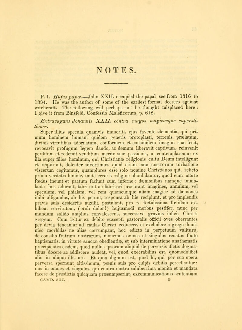 NOTES. P. 1. Hujus pap(B.—John XXII. occupied the papal see from 1316 to 1334. He was the author of some of the earliest formal decrees against witchcraft. The following wdll perhaps not be thought misplaced here : I give it from Binsfeld, Confessio Maleficorum, p. 612. Extravagans Johannis XXII. contra magos magicasque supersti- tiones. Super iUius specula, quamvis immeriti, ejus favente clementia, qui pri- mum hominem humani quidem generis protoplasti, terrenis prselatum, divinis vu*tutibus adomatum, conformem et consimilem imagini suae fecit, revocavit profugum legem dando, ac demum Uberavit captivum, reinvenit perditum et redemit venditum merito suae passionis, ut contemplaremur ex illa super fiHos hominum, qui Christianse rehgionis cultu Deum intelligmit et requirunt, dolenter advertimus, quod etiam cmn nostrorum turbatione viscerum cogitamus, quamplures esse solo nomine Christianos qui, rehcto primo veritatis lumine, tanta erroris caligine obnubilantur, quod cum morte foedus meunt et pactum faciunt ciun inferno: daBmonibus namque inmio- lant: hos adorant, fabricant ac fabricari procuraut imagines, annulum, vel speculmn, vel phialam, vel rem quamcunque aliam magice ad daemones inibi alhgandos, ab his petunt, responsa ab his recipiunt, et pro implendis pravis suis desideriis auxiha postulant, pro re foetidissima foetidam ex- hibent serv-itutem, (proh dolor!) hujusmodi morbus pestifer, nunc per mundum sohdo amphus convalescens, successive gravius inficit Christi gregem. Cum igitur ex debito suscepti pastorahs officii oves oberrantes per devia teneamur ad caulas Christi reducere, et excludere a grege domi- nico morbidas ne ahas corrumpant, hoc edicto in perpetuum vaUturo, de consiho fratrum nostrorum, monemus omnes et singulos renatos fonte baptismatis, in virtute sanctse obedientiae, et sub interminatione anathematis praecipientes eisdem, quod nullus ipsorum ahquid de perversis dictis dogma- tibus docere ac addiscere audeat, vel, quod execrabihus est, quomodoUbet alio in aUquo ilUs uti. Et quia dignum est, quod hi, qui per sua opera per%'ersa spemunt aUissimum, poenis suis pro culpis debitis percollantur: nos in omnes et singulos, qui contra nostra saluberrima monita et mandata facere de praedictis quicquara praesumpserint, excommunicationis sentcntiam CAMD. soc. G