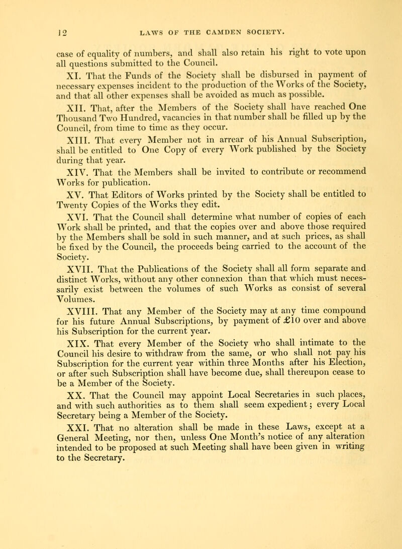 case of equality of niimbers, and shall also retain his right to vote upon all questions sul)mittecl to the Council. XI. That the Funds of the Society shall be disbursed in payment of necessary expenses incident to the production of the Works of the Society, and that'all other expcnscs shall be avoided as much as possible. XII. That, after the Members of the Society shall have reached One Thousand Two Hundred, vacancies in that number shall be filled up by the Council, from time to time as they occur. XIII. That every Member not in arrear of his Annual Subscription, shall be entitled to One Copy of every Work pubhshed by the Society during that year. XIV. That the Members shall be invited to contribute or recommend Works for pubUcation. XV. That Editors of Works printed by the Society shall be entitled to Twenty Copies of the Works they edit. XVI. That the Council shall determine what number of copies of each Work shall be printed, and that the copies over and above those required by the Members shall be sold in such manner, and at such prices, as shall be fixed by the Councilj the proceeds being carried to the account of the Society. XVII. That the Publications of the Society shall all form separate and distinct Works, without any other connexion than that which must neces- sarily exist between the volumes of such Works as consist of several Volumes. XVIII. That any Member of the Society may at any time compound for his future Annual Subscriptions, by payment of £10 over and above his Subscription for the current year. XIX. That every Member of the Society who shall intimate to the Council his desire to withdraw from the same, or who sliall not pay his Subscription for the current year within three Months after his Election, or after such Subscription shall have become due, shall thereupon cease to be a Member of the Society. XX. That the Council may appoint Local Secretaries in such places, and with such authorities as to them shall seem expedient; every Local Secretary being a Member of the Society. XXI. That no alteration shall be made in these Laws, except at a General Meeting, nor then, unless One Month's notice of any alteration intended to be proposed at such Meeting shall have been given in writing to the Secretary.