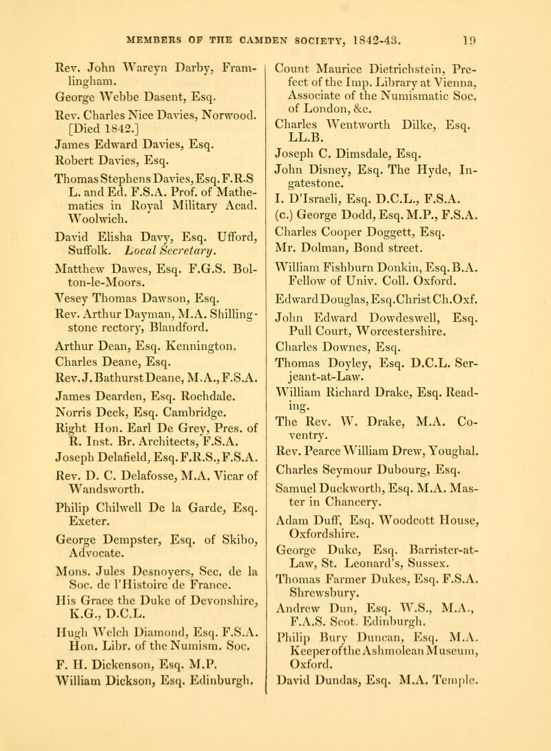 Rev. John Wareyn Darby, Fram- lingham. George Webbe Dasent, Esq. Rev. Charles Nice Da^des, Norwood. [Died 1842.] James Edward Da\4es, Esq. Robert Davies, Esq. Thomas Stephen s Davies, Esq. F.R.S L. and Ed. F.S.A. Prof. of Mathe- matics in Royal MiUtary Acad. Woolwich. David Ehsha Davy, Esq. Uiford, SuiFolk. Local Secretary. Matthew Dawes, Esq. F.G.S. Bol- ton-le-Moors. Vesey Thomas Dawson, Esq. Rev. Arthur Dayman, M.A. Shilhng- stone rectory, Blandford. Arthur Dean, Esq. Kennington. Charles Deane, Esq. Rev.J.BathurstDeane,M.A.,F.S.A. James Dearden, Esq. Rochdale. Norris Deck, Esq. Cambridge. Right Hon. Earl De Grey, Pres. of R. Inst. Br. Architects, F.S.A. Joseph Delafield, Esq.F.R.S.,F.S.A. Rev. D. C. Delafosse, M.A. Vicar of Wandsworth. Phihp Chilwell De la Garde, Esq. Exeter. George Dempster, Esq. of Ski1)o, Advocate. Mons. Jules Desnoyers, Sec. de la Soc. de THistoire de France. His Grace the Duke of Devonshire, K.G., D.C.L. Hugh Welch Diamoiid, Esq. F.S.A. Hon. Lil)r. of theNumism. Soc. F. H. Dickcnson, Esq. M.P. Wilham Dickson, Esq. Edinburgli. Count Maurice Dietrichstein, Pre- fect of the Imp. Library at Vienna, Associate of the Numismatic Soc. of London, &c. Charles Wentworth Dilke, Esq. LL.B. Joseph C. Dimsdale, Esq. John Disney, Esq. The Hyde, In- gatestone. I. Dlsraeh, Esq. D.C.L., F.S.A. (c.) George Dodd, Esq. M.P., F.S.A. Charles Cooper Doggett, Esq. Mr. Dolman, Bond street. WiUiam Fishburn Donkin, Esq.B.A. Fellow of Univ. CoU. Oxford. EdwardDouglas,Esq.ChristCh.Oxf. John Edward DowdesweU, Esq. PuU Court, Worcestershire. Charles Downes, Esq. Thomas Doyley, Esq. D.C.L. Ser- jeant-at-Law. WiUiam Richard Drake, Esq. Read- ing. The Rev. W. Drake, M.A. Co- ventry. Rev. Pearce WiUiam Drew, Youghal. Charles Seymour Dubourg, Esq. Samuel Duckworth, Esq. M.A. Mas- ter in Chancery. Adam Duff, Esq. Woodcott House, Oxfordshire. George Dukc, Esq. Barrister-at- Law, St. Leonard's, Sussex. Thomas Farmer Dukes, Esq. F.S.A. Shrewsbury. Andrew Dun, Esq. W.S., M.A., F.A.S. Scot. Edinburgh. Phihp Bury Duncan, Esq. M.A. KccpcroftheAshmoleanMuseum, Oxford. David Dundas, Esq. M.A. Templo.