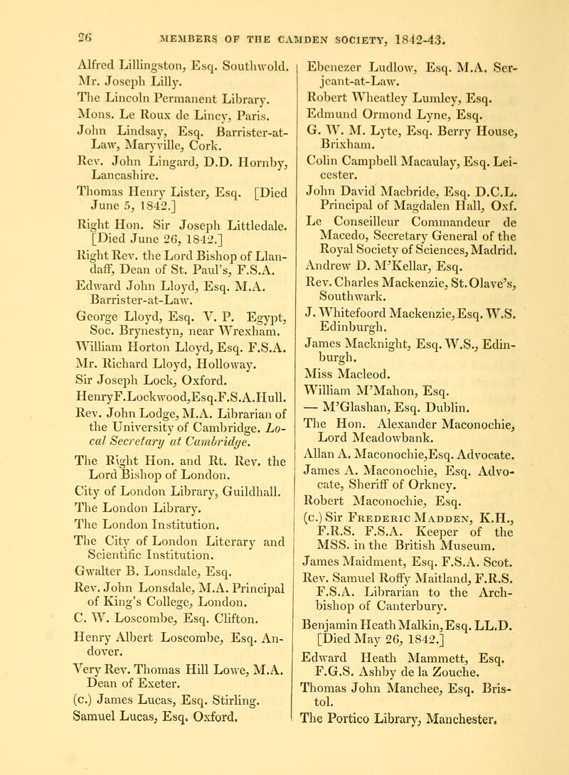 Alfred Lillingston, E.sq. Soutlnvold. Mr. Josepli Lilly. The Lincoln Permanent Library. iVIons. Le Roux de Lincy, Paris. John Lindsay, Esq. Barrister-at- Law, Maryville, Cork. Rev. John Lingard^ D.D. Hornby, Lancashire. Thomas Henry Lister, Esq. [Died June 5, 1842.] Right Hon. Sir Joseph Littledale. [Died June 26, 1842.] Right Rev. the Lord Bishop of Llan- daff, Dean of St. FsluVs, F.S.A. Edward John Lloyd^ Esq. M.A. Barrister-at-Law. George Lloyd, Esq. V. P. Egypt^ Soc. Brynestyn, near Wrexham. Winiam Horton Lloyd, Esq. F.S.A. jMr. Richard Lloyd^ Holloway. Sir Joseph Lock; Oxford. HenryF.Lockwood.Esq.F.S.A.HulL Rev. John Lodge^ M.A. Librarian of the University of Cambridge. Lo- cal Secretary at Cambridge. The Rlght Hon. and Rt. Rev. the Lord Bishop of London. City of London Library, Guildhall. The London Library. The London Institution. The City of London Literary and Scientific Institution. Gwalter B. Lonsdale, Esq. Rev. John Lonsdale, M.A. Principal of King's College, London. C. W. Loscombe^ Esq. CHfton. Henry Albert Loscombe, Esq. An- dover. Very Rev. Thomas Hill Lowe^ M.A. Dean of Exeter. (c.) James Lucas, Esq. Stirling. Samuel Lucas, Esq. Oxford. Ebenezer Ludlow, Esq. M.A. Ser- jeant-at-Law. Robert Wheatley Lumley, Esq. Edmund Ormond Lyne, Esq. G. W. M. Lyte, Esq. Berry House, Brixham. Cohn Campbell Macaulay, Esq. Lei- cester. John David Macbride, Esq. D.C.L. Principal of Magdalen Hall, Oxf. Le Conseilleur Commandeur de Macedo, Secretary General of the Royal Society of Sciences, Madrid. Andrew D. M^Kellar, Esq. Rev. Charles Mackenzie, St.01ave's, Southwark. J. Whitefoord Mackenzie, Esq. W.S. Edinburgh. James Macknight, Esq. W.S., Edin- burgh. Miss Macleod. WilUam M'Mahon, Esq. — M'Glashan, Esq. Dubhn. The Hon. Alexander Maconochie, Lord Meadowbank. AUan A. Maconochie,Esq. Advocate. James A. Maconochie, Esq. Advo- cate, Sheriff of Orkney. Robert Maconochie, Esq. (c.) Sir Frederic Madden, K.H., F.R.S. F.S.A. Keeper of the MSS. in the British Museum. James Maidment, Esq. F.S.A. Scot. Rev. Samuel Roffy Maitland, F.R.S. F.S.A. Librarian to the Arch- bishop of Canterbury. Benjamin HeathMalkin,Esq. LL.D. [Died May 26, 1842.] Edward Heath Mammett, Esq. F.G.S. Ashby de la Zouche. Tliomas John Manchee, Esq. Bris- tol. The Portico Library^ Manchester.