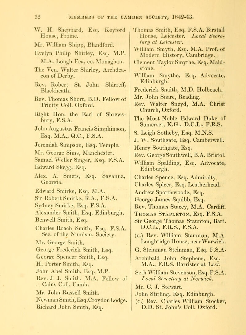 W. H. Sheppard;, Esq. Keyford House, Frome. Mr. William Shipp, Blandford. Evelyn Philip Shirley, Esq. M.P. M.A. Lough Fea, co. Monaghan. The Ven. Walter Sliirley^ Archdea- con of Derby. Rev. Robert St. John Shirreff, Blackheath. Rev. Thomas Short, B.D. Fellow of Trinity Coll. Oxford. Right Hon. the Earl of Shrews- bury, F.S.A. John Augustus Francis Simpkinson, Esq. M.A., aC, F.S.A. Jeremiah Simpson, Esq. Temple. Mr. George Sims, Manchester. Samuel Weller Singer, Esq. F.S.A. Edward Skegg, Esq. Alex. A. Smets, Esq. Savanna, Georgia. Edward Smirke, Esq. M.A. Sir Robert Smirke, R.A., F.S.A. Sydney Smirke, Esq. F.S.A. Alexander Smith, Esq. Edinburgh. Benwell Smith, Esq. Charles Roach Sraith, Esq. F.S.A. Sec. of the Numism. Society. Mr. George Smith. George Frederick Smith, Esq. George Spencer Smith, Esq. H. Porter Smith, Esq. John Abel Smith, Esq. M.P. Rev. J, J. Smith, M.A. Fellow of Caius ColL Camb. Mr. John Russell Smith. Newman Smith, Esq.CroydonLodge. Richard John Smith, Esq. Thomas Smith, Esq. F.S.A. Birstall House, Leicester. Local Secrc- tury ut Leicester. WilUam Smyth, Esq. M.A. Prof. of Modern History, Cambridge. Clement Taylor Smythe, Esq. Maid- stone. WiUiam Smythe, Esq. Advocate, Edinljurgh. Frederick Snaith, M.D. Holbeach. Mr. John Snare, Reading. Rev. Walter Sneyd, M.A. Christ Church, Oxford. The Most Noble Edward Duke of Somerset, K.G., D.C.L., F.R.S. S. Leigh Sotheby, Esq. M.N.S. J. W. Southgate, Esq. Camberwell. Henry Southgate, Esq. Rev. George Southwell, B.A. Bristol. WilHam Spalding, Esq. AdvocatCj Edinburgh. Charles Spence, Esq. Admiralty, Charles Spicer, Esq. Leatherhead. Andrew Spottiswoode, Esq. George James Squibb, Esq. Rev. Thomas Stacey, M.A. Cardiff. Thomas Stapleton, Esq. F.S.A. Sir George Thomas Staunton, Bart. D.C.L., F.R.S., F.S.A. (c.) Rev. William Staunton, M.A. Longbridge House, near Warwick. G. Steinman Steinman, Esq. F.S.A* Archibald John Stephens, Esq. M.A., F.R.S. Barrister-at-Law. Seth WilHam Stevenson,Esq.r.S.A. Local Secretary at Norwich. Mr. C. J. Stewart. John Stirling, Esq. Edinburgh. (c.) Rev. Charles William Stocker, D.D. St. John^s Coll. Oxford.