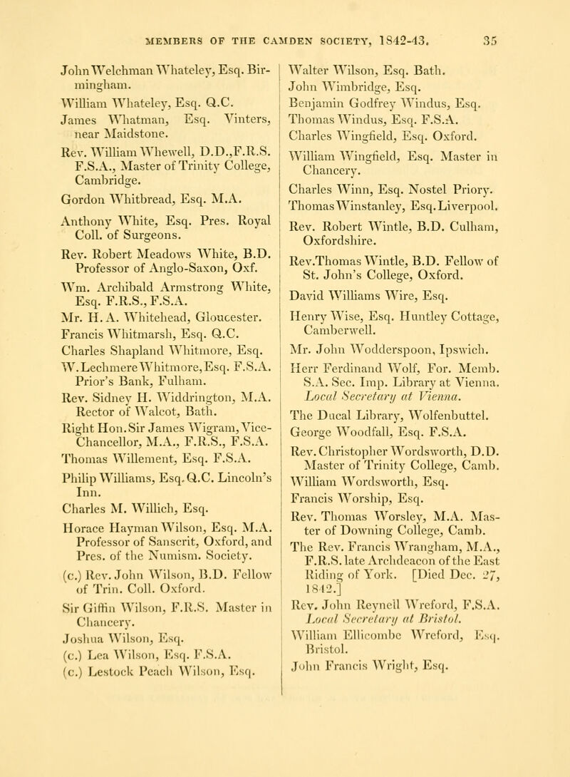 JolmWelchman Wliateley, Esq. Bir- mingham. WiUiam Whateley, Esq. Q.C. James Whatman, Esq. Vinters, near Maidstone. Rev. Wmiam Whewell, D.D.,F.R.S. F.S.A., Master of Trinity College, Cambridge. Gordon Whitbread, Esq. M.A. Anthony White, Esq. Pres. Royal CoU. of Surgeons. Rev. Robert Meadows White, B.D. Professor of Anglo-Saxon, Oxf. Wm. Archibald Armstrong White, Esq. F.R.S., F.S.A. Mr. H. A. Whitehead, Gloucester. Francis Whitmarsh, Esq. Q.C. Charles Shapland Whitmore, Esq. W.LechmereWhitmore,Esq. F.S.A. Prior's Bank, Fulham. Rev. Sidney H. AA'iddrington, M.A. Rector of Walcot, Bath. Right Hon.Sir Janies Wigram, Vice- Chancellor, M.A., F.R.S., F.S.A. Thonias Willement, Esq. F.S.A. Phihp WilUams, Esq.Q.C. Lincohi's Lin. Charles M. WilHch, Esq. Horace Hayman Wilsoii, Esq. M.A. Professor of Sanscrit, Oxford, and Pres. of the Nuniism. Society. (c.) Rcv. John Wilson, B.D. Fellow of Trin. ColL Oxford. Sir Giffin Wilson, F.R.S. Master in Chauccry. Joshua Wilson, Esq. (c.) Lea AVilson, Esq. F.S.A. (c.) Lestoclc Pcacli Wilson, l^sq. Walter Wilson, Esq. Bath. John Wimbridge, Esq. Benjamin Godfrey Windus, Esq. Thomas Windus, Esq. F.S.A. Charles Wingfield, Esq. Oxford. W^ilham Wingfield, Esq. Master in Chancery. Charles Winn, Esq. Nostel Priory. ThomasWinstanley, Esq.Liverpool. Rev. Robert AVintle, B.D. Culham, Oxfordshire. Rev.Thomas Wintle, B.D. Fellow of St. John's College, Oxford. David WiUiams Wire, Esq. Henry Wise, Esq. Huntley Cottage, CamberweU. Mr. John Wodderspoon, Ipswich. Herr Ferdinand Wolf, For. Memb. S.A. Sec. Lnp. Library at Vienna. Local Secretary at Vienna. The Dacal Library, Wolfenbutteh George WoodfaU, Esq. F.S.A. Rev. Christopher Wordsworth, D.D. Master of Trinity CoUege, Caml). WiUiam Wordsworth, Esq. Francis AVorship, Esq. Rev. Thomas Worsley, M.A. ^Lis- ter of Downing CoUege, Camb. The Rev. Francis Wrangham, M.A., F.R.S. late Archdcacon of the East Riding of York. [Died Dec. i*7j 1812.] Rev. John ReyneU Wreford, F.S.A. hocal Secretary at Bristol. WiUiam EUicombc Wreford, Esq. BristoL John Francis Wriglif, Esq.