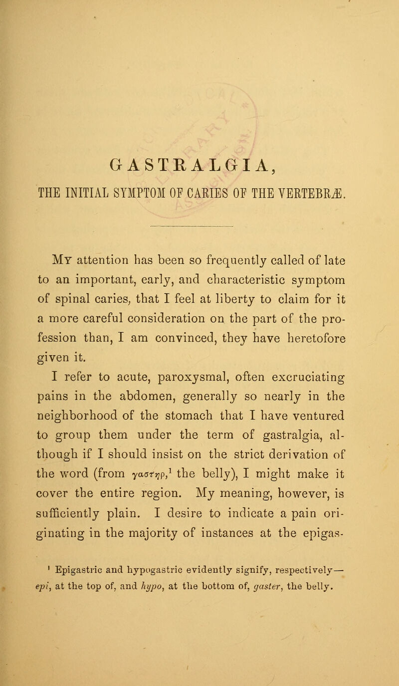 GASTRALGIA, THE INITIAL SYMPTOM OF CARIES OE THE VERTEBRAE. My attention has been so frequently called of late to an important, early, and characteristic symptom of spinal caries^ that I feel at liberty to claim for it a more careful consideration on the part of the pro- fession than, I am convinced, they have heretofore given it. I refer to acute, paroxysmal, often excruciating pains in the abdomen, generally so nearly in the neighborhood of the stomach that I have ventured to group them nnder the term of gastralgia, al- though if I should insist on the strict derivation of the word (from yaatr^p,^ the belly), I might make it cover the entire region. My meaning, however, is sufficiently plain. I desire to indicate a pain ori- ginating in the majority of instances at the epigas- ' Epigastric and hypogastric evidently signify, respectively— epi, at the top of, and hypo, at the bottom of, gaster, the belly.