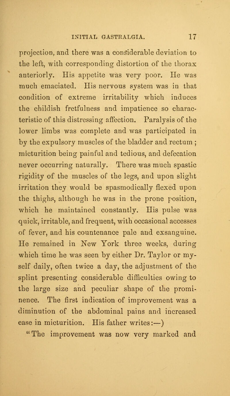 projection, and there was a considerable deviation to the left, with corresponding distortion of the thorax anteriorly. His appetite was very poor. He was much emaciated. His nervous system was in that condition of extreme irritability which induces the childish fretfulness and impatience so charac- teristic of this distressing affection. Paralysis of the lower limbs was complete and was participated in by the expulsory muscles of the bladder and rectum ; micturition being painful and tedious, and defecation never occurring naturally. There was much spastic rigidity of the muscles of the legs, and upon slight irritation they would be spasmodically flexed upon the thighs, although he was in the prone position, which he maintained constantly. His pulse was quick, irritable, and frequent, with occasional accesses of fever, and his countenance pale and exsanguine. He remained in New York three weeks, during which time he was seen by either Dr. Taylor or my- self daily, often twice a day, the adjustment of the splint presenting considerable difficulties owing to the large size and peculiar shape of the promi- nence. The first indication of improvement was a diminution of the abdominal pains and increased ease in micturition. His father writes:—) The improvement was now very marked and