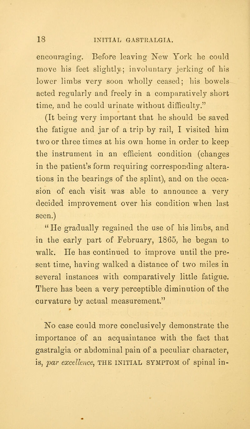 encouraging. Before leaving 'New York be could move his feet slightly; involuntary jerking of his lower liuibs very soon wholly ceased; his bowels acted regularly and freely in a comparatively short time, and he could urinate without difficulty. (It being very important that he should be saved the fatigue and jar of a trip by rail, I visited him two or three times at his own home in order to keep the instrument in an efficient condition (changes in the patient's form requiring corresponding altera- tions in the bearings of the splint), and on the occa- sion of each visit was able to announce a very decided improvement over his condition when last seen.) He gradually regained the use of his limbs, and in the early part of February, 1865, he began to walk. He has continued to improve until the pre- sent time, having walked a distance of two miles in several instances with comparatively little fatigue. There has been a very perceptible diminution of the curvature by actual measurement. No case could more conclusively demonstrate the importance of an acquaintance with the fact that gastralgia or abdominal pain of a peculiar character, is, |j)ar excellence^ the initial symptom of spinal in-