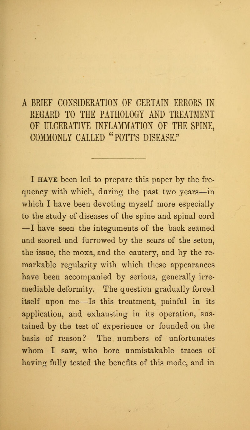 A BRIEF CONSIDERATION OF CERTAIN ERRORS IN REGARD TO THE PATHOLOGY AND TREATMENT OF ULCERATIVE INFLAMMATION OF THE SPINE, COMMONLY CALLED POTT'S DISEASE. I HAVE been led to prepare this paper by the fre- quency with which, during the past two years—in which I have been devoting myself more especially to the study of diseases of the spine and spinal cord —I have seen the integuments of the back seamed and scored and furrowed by the scars of the seton, the issue, the raoxa, and the cautery, and by the re- markable regularity with which these appearances have been accompanied by serious, generally irre- mediable deformity. The question gradually forced itself upon me—Is this treatment, painful in its application, and exhausting in its operation, sus- tained by the test of experience or founded on the basis of reason? The numbers of unfortunates whom I saw, who bore unmistakable traces of having fully tested the benefits of this mode, and in