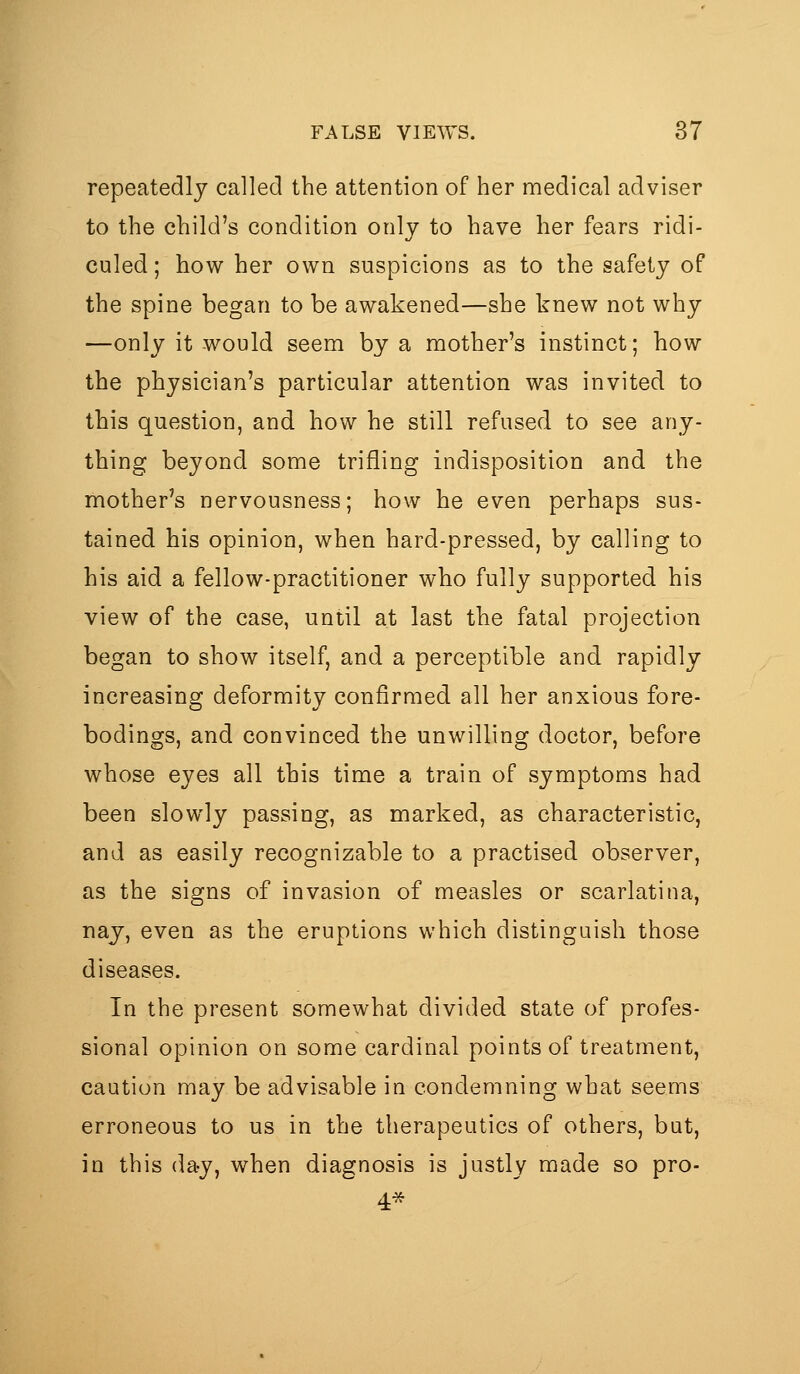 repeatedly called the attention of her nnedical adviser to the child's condition only to have her fears ridi- culed; how her own suspicions as to the safety of the spine began to be awakened—she knew not why —only it would seem by a mother's instinct; how the physician's particular attention was invited to this question, and how he still refused to see any- thing beyond some trifling indisposition and the mother's nervousness; how he even perhaps sus- tained his opinion, when hard-pressed, by calling to his aid a fellow-practitioner who fully supported his view of the case, until at last the fatal projection began to show itself, and a perceptible and rapidly increasing deformity confirmed all her anxious fore- bodings, and convinced the unwilling doctor, before whose eyes all this time a train of symptoms had been slowly passing, as marked, as characteristic, and as easily recognizable to a practised observer, as the signs of invasion of measles or scarlatina, nay, even as the eruptions which distinguish those diseases. In the present somewhat divided state of profes- sional opinion on some cardinal points of treatment, caution may be advisable in condemning what seems erroneous to us in the therapeutics of others, but, in this day, when diagnosis is justly made so pro-