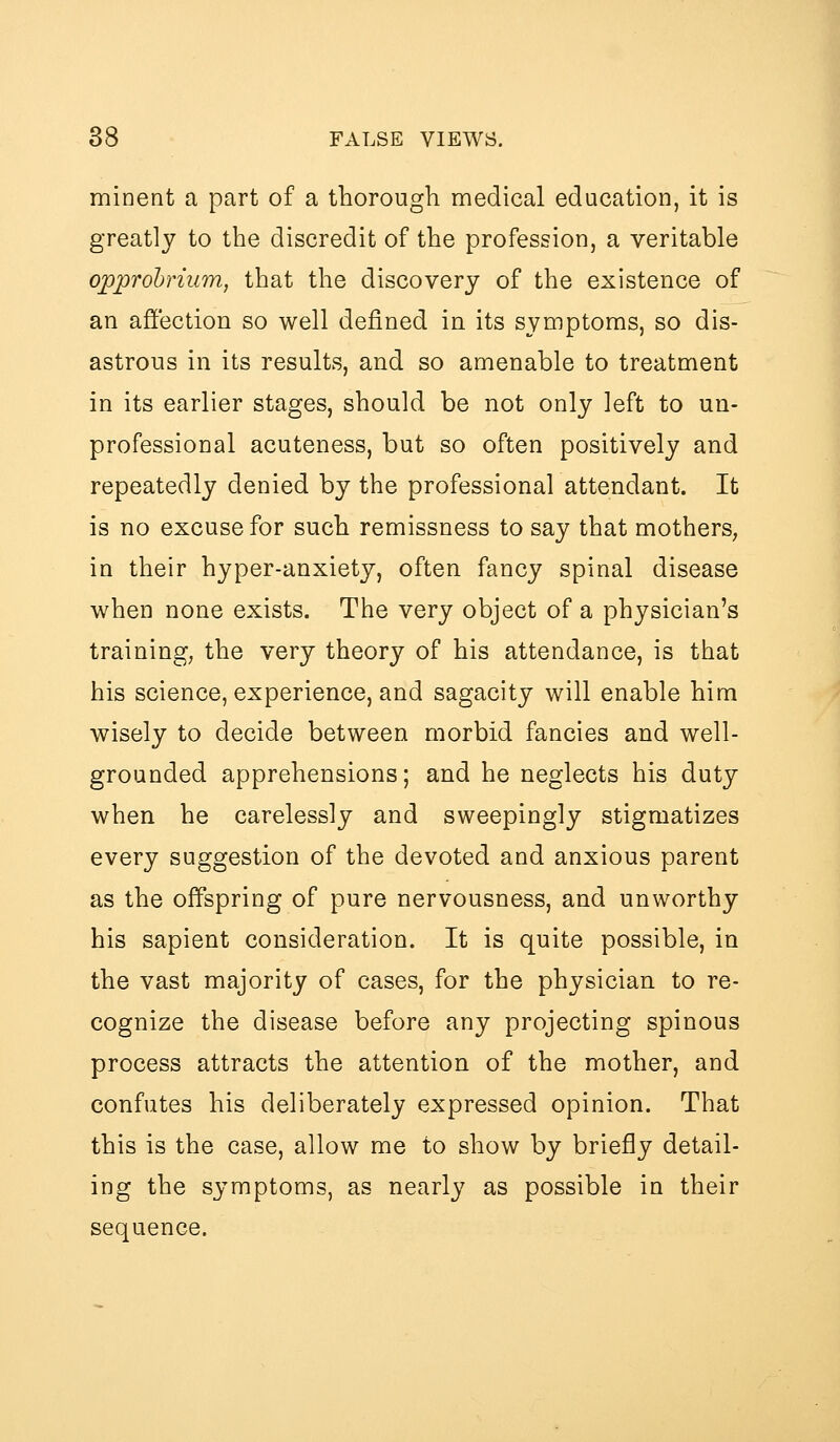 mioent a part of a thorough medical education, it is greatly to the discredit of the profession, a veritable opprohrium, that the discovery of the existence of an affection so well defined in its symptoms, so dis- astrous in its results, and so amenable to treatment in its earlier stages, should be not only left to un- professional acuteness, but so often positively and repeatedly denied by the professional attendant. It is no excuse for such remissness to say that mothers, in their hyper-anxiety, often fancy spinal disease when none exists. The very object of a physician's training, the very theory of his attendance, is that his science, experience, and sagacity will enable him wisely to decide between morbid fancies and well- grounded apprehensions; and he neglects his duty when he carelessly and sweepingly stigmatizes every suggestion of the devoted and anxious parent as the offspring of pure nervousness, and unworthy his sapient consideration. It is quite possible, in the vast majority of cases, for the physician to re- cognize the disease before any projecting spinous process attracts the attention of the mother, and confutes his deliberately expressed opinion. That this is the case, allow me to show by briefly detail- ing the symptoms, as nearly as possible in their sequence.