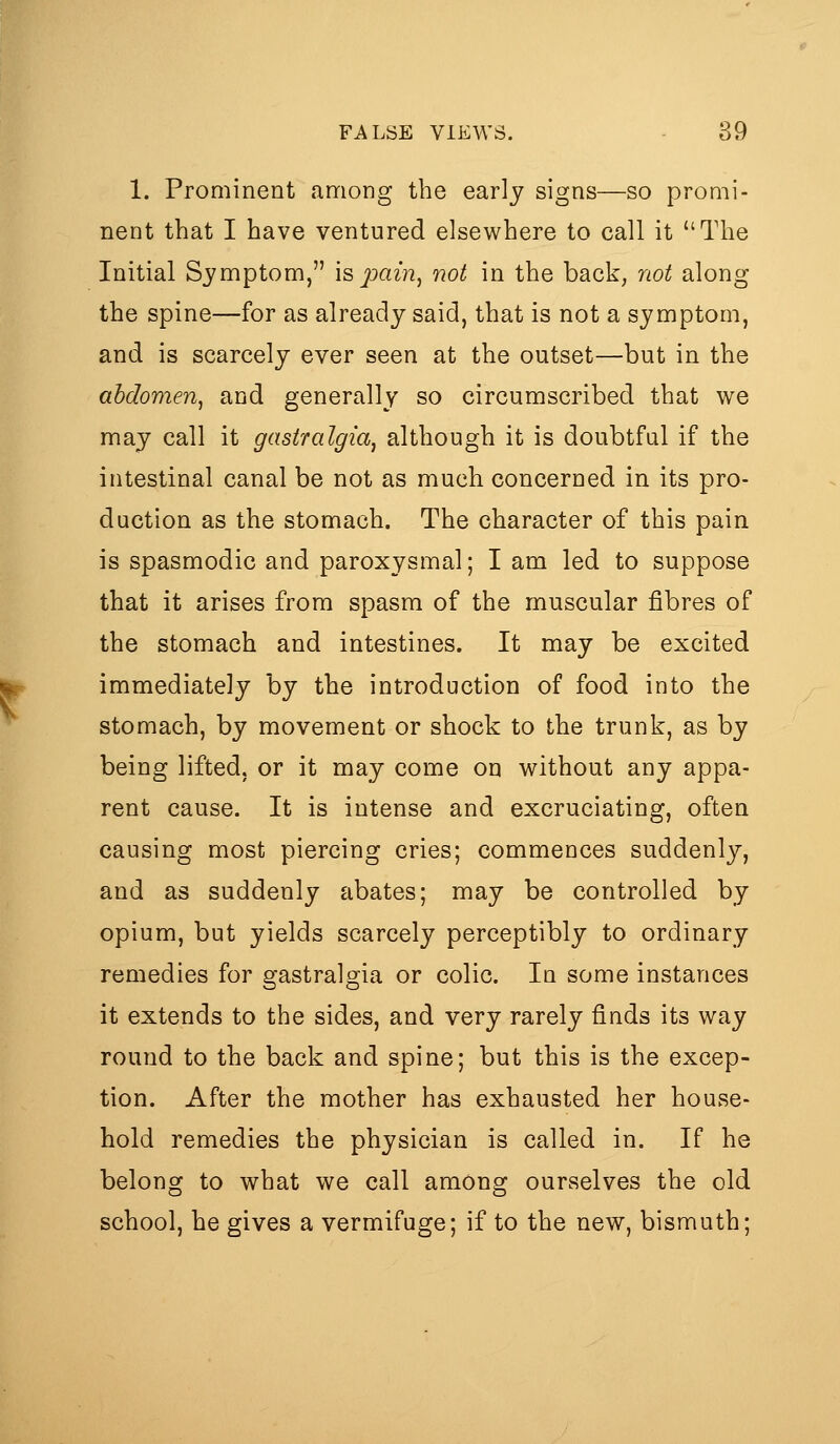 1. Prominent among the early signs—so promi- nent that I have ventured elsewhere to call it The Initial Symptom, is pain, not in the back, not along the spine—for as already said, that is not a symptom, and is scarcely ever seen at the outset—but in the abdomen, and generally so circumscribed that we may call it gastralgia, although it is doubtful if the intestinal canal be not as much concerned in its pro- duction as the stomach. The character of this pain is spasmodic and paroxysmal; I am led to suppose that it arises from spasm of the muscular fibres of the stomach and intestines. It may be excited immediately by the introduction of food into the stomach, by movement or shock to the trunk, as by being lifted, or it may come on without any appa- rent cause. It is intense and excruciating, often causing most piercing cries; commences suddenly, and as suddenly abates; may be controlled by opium, but yields scarcely perceptibly to ordinary remedies for gastralgia or colic. In some instances it extends to the sides, and very rarely finds its way round to the back and spine; but this is the excep- tion. After the mother has exhausted her house- hold remedies the physician is called in. If he belong to what we call among ourselves the old school, he gives a vermifuge; if to the new, bismuth;