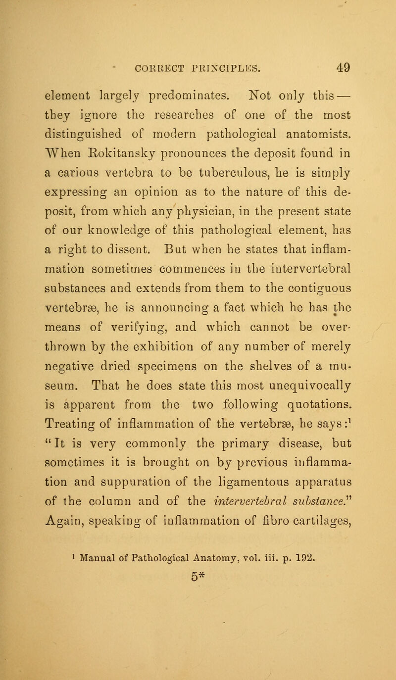 element largely predominates. Not only this — they ignore the researches of one of the most distinguished of modern pathological anatomists. When Eokitansky pronounces tlie deposit found in a carious vertebra to be tuberculous, he is simply expressing an opinion as to the nature of this de- posit, from which any physician, in the present state of our knowledge of this pathological element, has a right to dissent. But when he states that inflam- mation sometimes commences in the intervertebral substances and extends from them to the contiguous vertebrae, he is announcing a fact which he has the means of verifying, and which cannot be over- thrown by the exhibition of any number of merely negative dried specimens on the shelves of a mu- seum. That he does state this most unequivocally is apparent from the two following quotations. Treating of inflammation of the vertebrse, he says:^  It is very commonly the primary disease, but sometimes it is brought on by previous inflamma- tion and suppuration of the ligamentous apparatus of the colamn and of the intervertebral substance.^'' Again, speaking of inflammation of fibro cartilages, ' Manual of Patliological Anatomy, vol. iii. p. 192. 5*