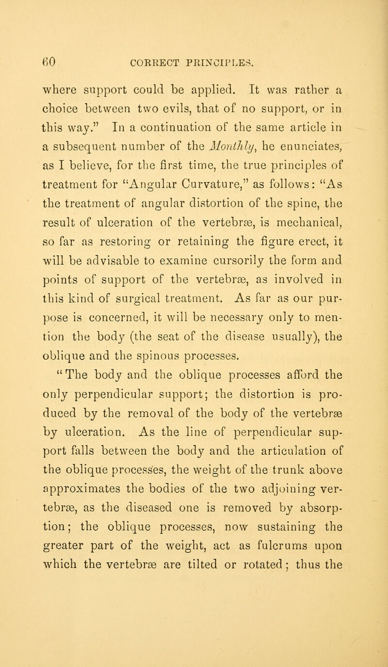 where support could be applied. It was rather a choice between two evils, that of no support, or in this way. In a continuation of the same article in a subsequent number of the Monthly^ he enunciates, as I believe, for the first time, the true principles of treatment for Angular Curvature, as follows: As the treatment of angular distortion of the spine, the result of ulceration of the vertebrae, is mechanical, so far as restoring or retaining the figure erect, it will be advisable to examine cursorily the form and points of support of the vertebrse, as involved in this kind of surgical treatment. As far as our pur- pose is concerned, it will be necessary only to men- tion the body (the seat of the disease usually), the oblique and the spinous processes.  The body and the oblique processes afford the only perpendicular support; the distortion is pro- duced by the removal of the body of the vertebrae by ulceration. As the line of perpendicular sup- port falls between the body and the articulation of the oblique processes, the weight of the trunk above approximates the bodies of the two adjoining ver- tebrae, as the diseased one is removed by absorp- tion; the oblique processes, now sustaining the greater part of the weight, act as fulcrums upon which the vertebrae are tilted or rotated ; thus the