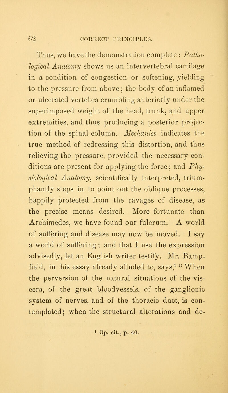 Thus, we have the demonstration complete : Patho- logical Anatomy shows us an intervertebral cartilage in a condition of congestion or softening, yielding to the pressure from above; the body of an inflamed or ulcerated vertebra crumbling anteriorly under the superimposed weight of the head, trunk, and upper extremities, and thus producing a posterior projec- tion of the spinal column. Mechanics indicates the true method of redressing this distortion, and thus relieving the pressure, provided the necessary con- ditions are present for applying the force; and Phy- siological Anatomy^ scientifically interpreted, trium- phantly steps in to point out the oblique processes, happily protected from the ravages of disease, as the precise means desired. More fortunate than Archimedes, we have found our fulcrum. A world of suffering and disease may now be moved. I say a world of suffering; and that I use the expression advisedly, let an English writer testify. Mr. Bamp- field, in his essay already alluded to, says,^  When the perversion of the natural situations of the vis- cera, of the great bloodvessels, of the ganglionic system of nerves, and of the thoracic duct, is con- templated; when the structural alterations and de- > Op. cit.,p. 40.