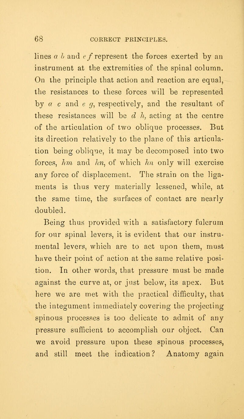 lines a h and f/represent the forces exerted by an instrument at the extremities of the spinal column. On the principle that action and reaction are equal, the resistances to these forces will be represented by a c and e g^ respectively, and the resultant of these resistances will be d li, acting at the centre of the articulation of two oblique processes. But its direction relatively to the plane of this articula- tion being oblique, it may be decomposed into two forces, lira and hn^ of which lin only will exercise any force of displacement. The strain on the liga- ments is thus very materially lessened, while, at the same time, the surfaces of contact are nearly doubled. Being thus provided with a satisfactory fulcrum for our spinal levers, it is evident that our instru- mental levers, which are to act upon them, must have their point of action at the same relative posi- tion. In other words, that pressure must be made against the curve at, or just below, its apex. But here we are met with the practical difficulty, that the integument immediately covering the projecting spinous processes is too delicate to admit of any pressure sufficient to accomplish our object. Can we avoid pressure upon these spinous processes, and still meet the indication? Anatomy again