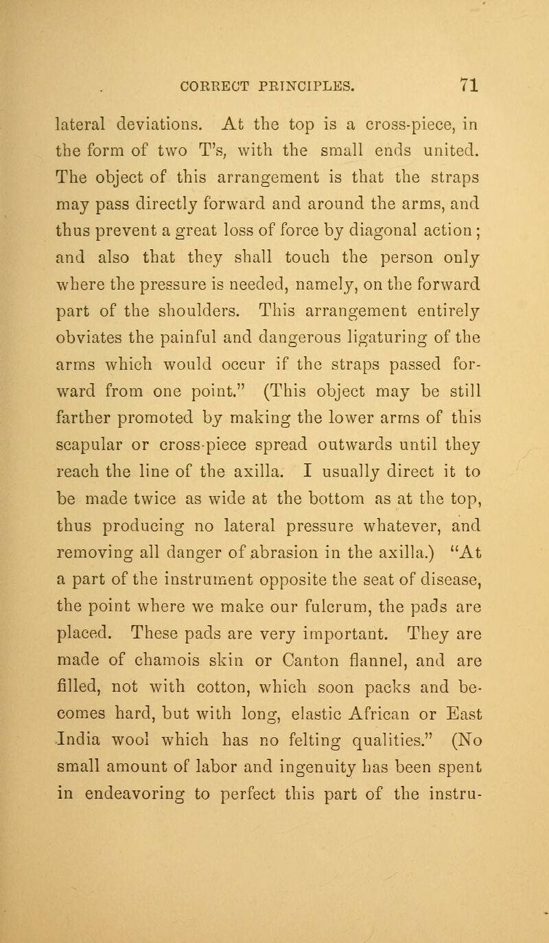 lateral deviations. At the top is a cross-piece, in the form of two T's, with the small ends united. The object of this arrangement is that the straps may pass directly forward and around the arms, and thus prevent a great loss of force by diagonal action; and also that they shall touch the person only where the pressure is needed, namely, on the forward part of the shoulders. This arrangement entirely obviates the painful and dangerous ligaturing of the arms which would occur if the straps passed for- ward from one point. (This object may be still farther promoted by making the lower arms of this scapular or cross-piece spread outwards until they reach the line of the axilla. I usually direct it to be made twice as wide at the bottom as at the top, thus producing no lateral pressure whatever, and removing all danger of abrasion in the axilla.) At a part of the instrument opposite the seat of disease, the point where we make our fulcrum, the pads are placed. These pads are very important. They are made of chamois skin or Canton flannel, and are filled, not with cotton, which soon packs and be- comes hard, but with long, elastic African or East India wool which has no felting qualities. (No small amount of labor and ingenuity has been spent in endeavoring to perfect this part of the instru-
