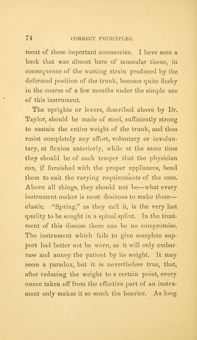 ment of these important accessories. I have seen a back that was almost bare of muscular tissue, in consequence of the wasting strain produced by the deformed position of the trunk, become quite fleshy in the course of a few months under the simple use of this instrument. The uprights or levers, described above by Dr. Taylor, should be made of steel, sufficiently strong to sustain the entire weight of the trunk, and thus resist completely any effort, voluntary or involun- tary, at flexion anteriorly, while at the same time they should be of such temper that the physician can, if famished with the proper appliances, bend them to suit the varying requirements of the case. Above all things, they should not be—what every instrument-maker is most desirous to make them — elastic. Spring, as they call it, is the very last quality to be sought in a spinal splint. In the treat- ment of this disease there can be no compromise. The instrument which fails to give complete sup- port had better not be worn, as it will only embar- rass and annoy the patient by its weight. It may seem a paradox, but it is nevertheless true, that, after reducing the weight to a certain point, every ounce taken off from the effective part of an instru- ment only makes it so much the heavier. As long