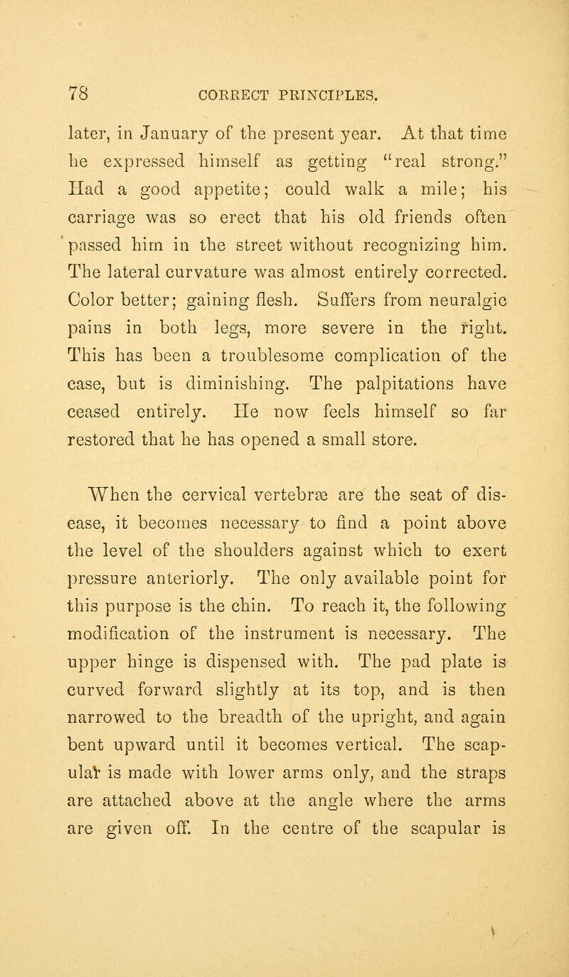 later, in January of the present year. At that time he expressed himself as getting real strong. Had a good appetite; could walk a mile; his carriage was so erect that his old friends often passed him in the street without recognizing him. The lateral curvature was almost entirely corrected. Color better; gaining flesh. Suffers from neuralgic pains in both legs, more severe in the right. This has been a troublesome complication of the case, but is diminishing. The palpitations have ceased entirely. He now feels himself so far restored that he has opened a small store. When the cervical vertebr8e are the seat of dis- ease, it becomes necessary to find a point above the level of the shoulders against which to exert pressure anteriorly. The only available point for this purpose is the chin. To reach it, the following modification of the instrument is necessary. The upper hinge is dispensed with. The pad plate is curved forward slightly at its top, and is then narrowed to the breadth of the upright, and again bent upward until it becomes vertical. The scap- ulaV is made with lower arms only, and the straps are attached above at the angle where the arms are given off. In the centre of the scapular is