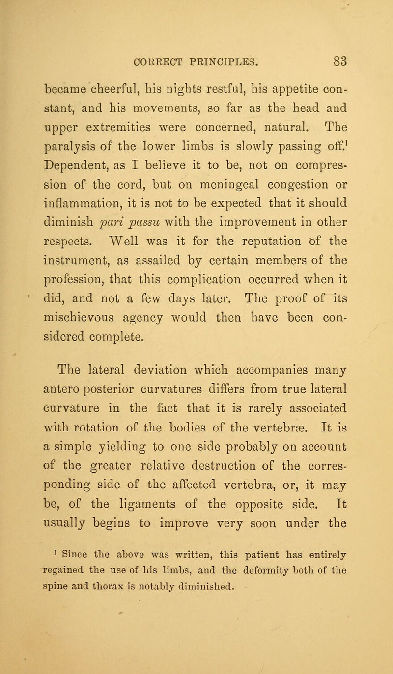 became cheerful, his nights restful, his appetite con- stant, and his movements, so far as the head and upper extremities were concerned, natural. The paralysis of the lower limbs is slowly passing off.' Dependent, as I believe it to be, not on compres- sion of the cord, but on meningeal congestion or inflammation, it is not to be expected that it should diminish pari 2)cissu with the improvement in other respects. Well was it for the reputation of the instrument, as assailed by certain members of the profession, that this complication occurred when it did, and not a few days later. The proof of its mischievous agency would then have been con- sidered complete. The lateral deviation which accompanies many antero posterior curvatures differs from true lateral curvature in the fact that it is rarely associated with rotation of the bodies of the vertebras. It is a simple yielding to one side probably on account of the greater relative destruction of the corres- ponding side of the affected vertebra, or, it may- be, of the ligaments of the opposite side. It usually begins to improve very soon under the ' Since the above was written, tins patient has entirely regained the use of his limbs, and the deformity both of the spine and thorax is notably diminished.