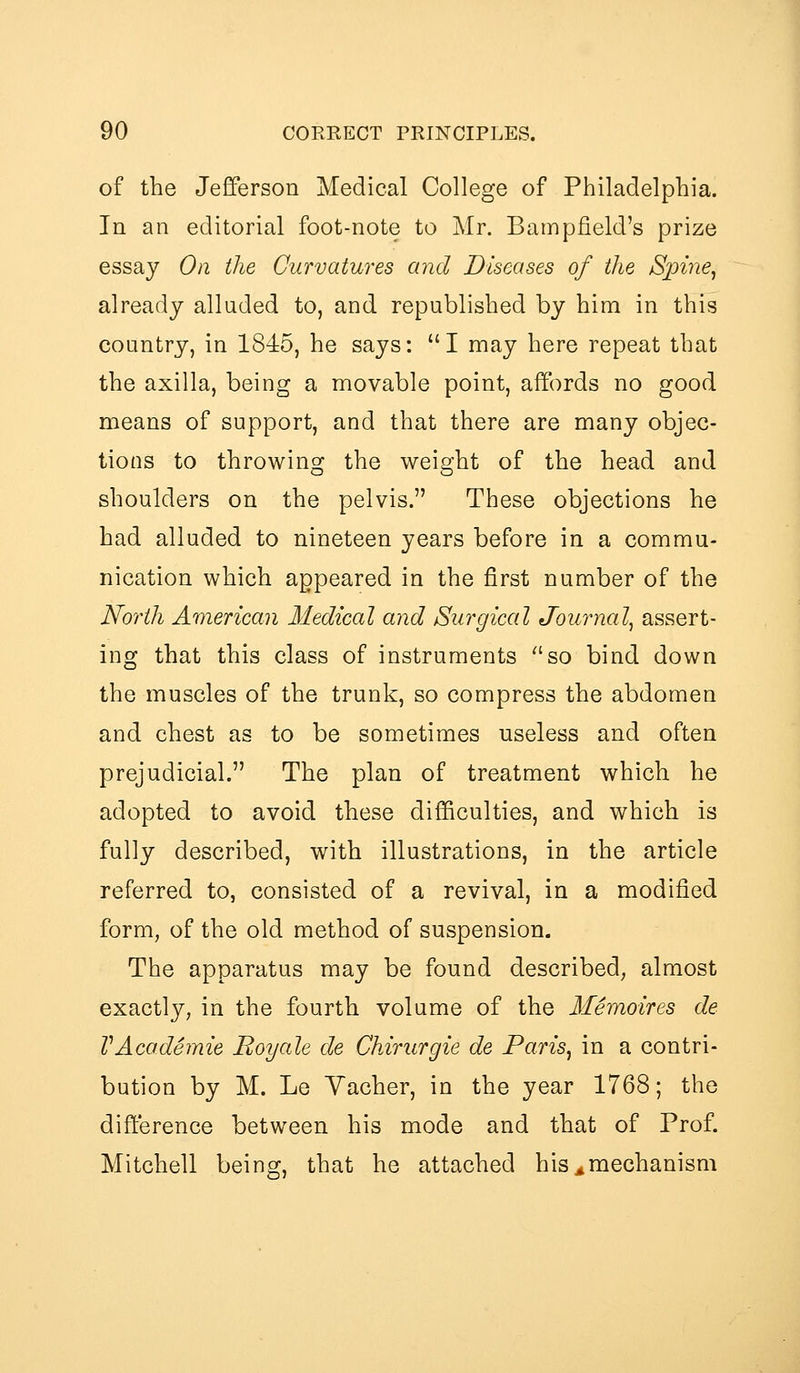 of the Jefferson Medical College of Philadelphia. In an editorial foot-note to Mr. Bampfield's prize essay On the Curvatures and Diseases of the Sjnnej already alluded to, and republished by him in this country, in 1845, he says: I may here repeat that the axilla, being a movable point, affords no good means of support, and that there are many objec- tions to throwing the weight of the head and shoulders on the pelvis. These objections he had alluded to nineteen years before in a commu- nication which appeared in the first number of the North American Medical and Surgical Journal^ assert- ing that this class of instruments so bind down the muscles of the trunk, so compress the abdomen and chest as to be sometimes useless and often prejudicial. The plan of treatment which he adopted to avoid these difficulties, and which is fully described, with illustrations, in the article referred to, consisted of a revival, in a modified form, of the old method of suspension. The apparatus may be found described, almost exactly, in the fourth volume of the Memoires de VAcademic Boyale de Chirurgie de Paris, in a contri- bution by M. Le Vacher, in the year 1768; the difference between his mode and that of Prof. Mitchell being, that he attached his ^mechanism