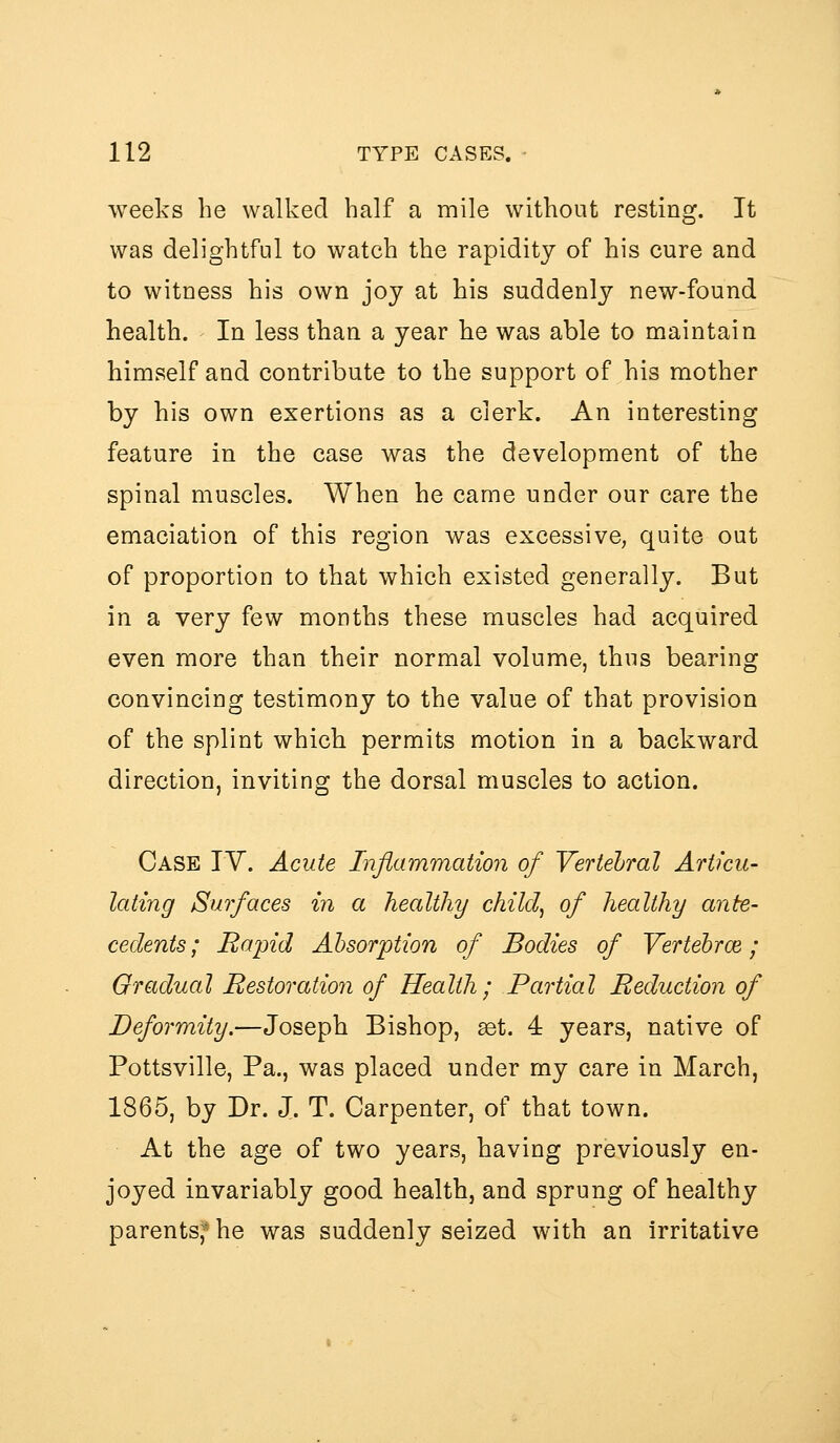 weeks he walked half a mile without resting. It was delightful to watch the rapidity of his cure and to witness his own joy at his suddenly new-found health. In less than a year he was able to maintain himself and contribute to the support of his mother by his own exertions as a clerk. An interesting feature in the case was the development of the spinal muscles. When he came under our care the emaciation of this region was excessive, quite out of proportion to that which existed generally. But in a very few months these muscles had acquired even more than their normal volume, thus bearing convincing testimony to the value of that provision of the splint which permits motion in a backward direction, inviting the dorsal muscles to action. Case IV. Acute Inflammation of Vertebral Articu- lating Surfaces in a healthy child^ of healthy ante- cedents ; Rapid Absorption of Bodies of Yertebroe; Gradual Restoration of Health; Partial Reduction of Deformity.—Joseph Bishop, ^t. 4 years, native of Pottsville, Pa., was placed under my care in March, 1865, by Dr. J. T. Carpenter, of that town. At the age of two years, having previously en- joyed invariably good health, and sprung of healthy parents,^* he was suddenly seized with an irritative