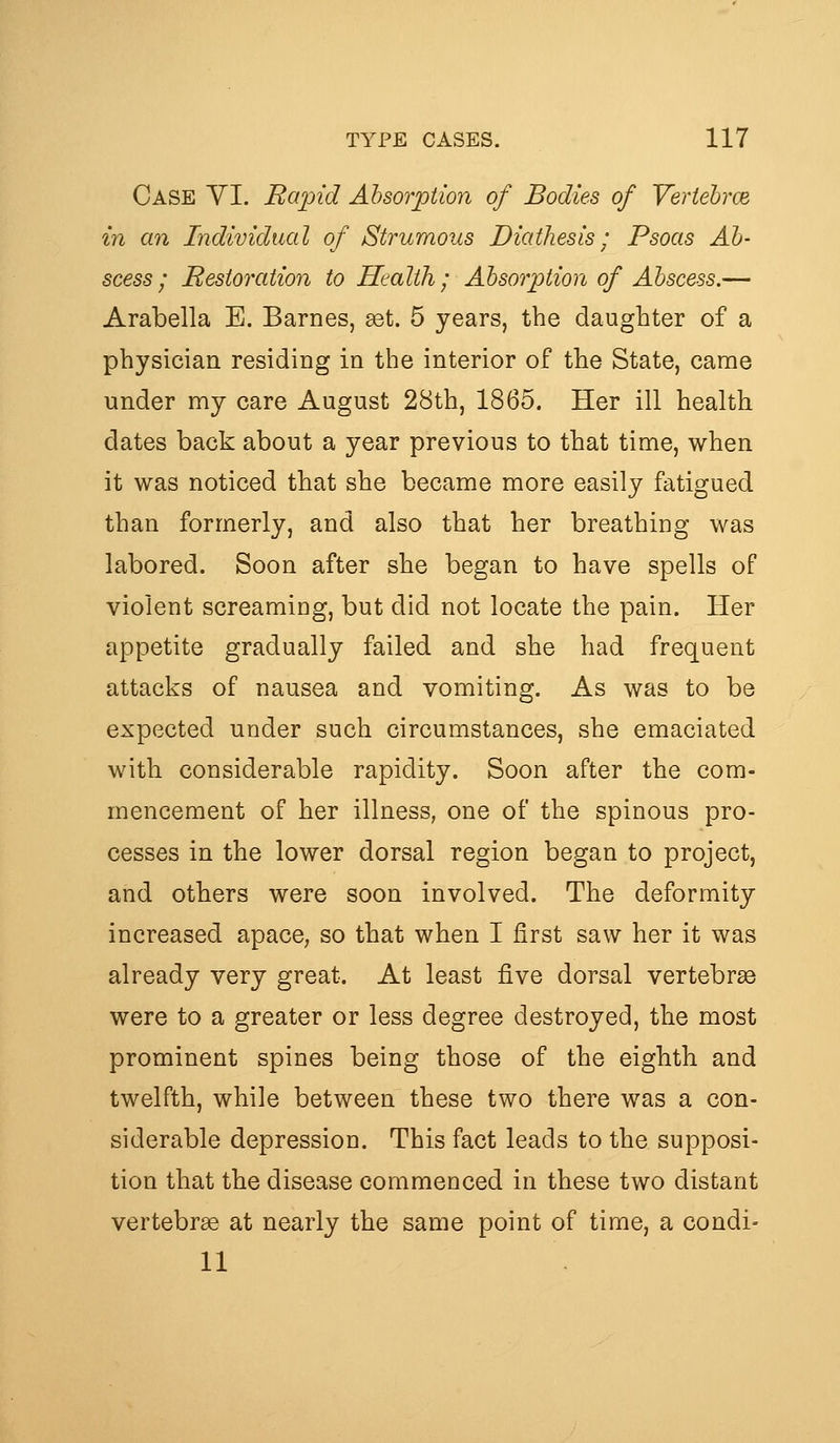 Case YI. Ra'pid Absorption of Bodies of Veriebrce in an Individual of Strumous Diathesis; Psoas Ab- scess; Bestoration to Health; Absorption of Abscess.— Arabella E. Barnes, get. 5 years, the daughter of a physician residing in the interior of the State, came under my care August 28th, 1865. Her ill health dates back about a year previous to that time, when it was noticed that she became more easily fatigued than formerly, and also that her breathing was labored. Soon after she began to have spells of violent screaming, but did not locate the pain. Her appetite gradually failed and she had frequent attacks of nausea and vomiting. As was to be expected under such circumstances, she emaciated with considerable rapidity. Soon after the com- mencement of her illness, one of the spinous pro- cesses in the lower dorsal region began to project, and others were soon involved. The deformity increased apace, so that when I first saw her it was already very great. At least five dorsal vertebra were to a greater or less degree destroyed, the most prominent spines being those of the eighth and twelfth, while between these two there was a con- siderable depression. This fact leads to the supposi- tion that the disease commenced in these two distant vertebrae at nearly the same point of time, a condi= 11