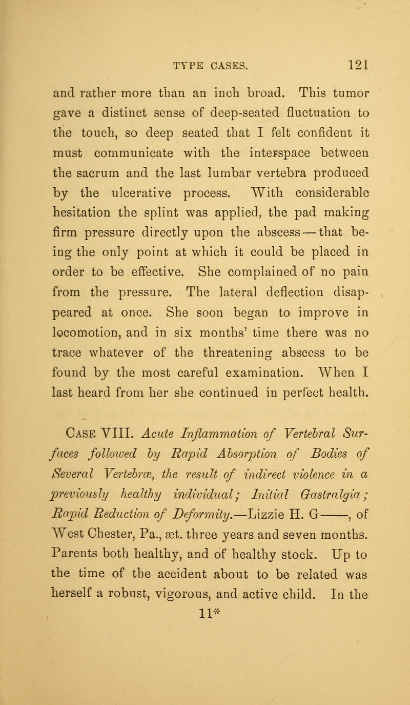 and rather more than an inch broad. This tumor gave a distinct sense of deep-seated fluctuation to the touch, so deep seated that I felt confident it must communicate with the interspace between the sacrum and the last lumbar vertebra produced by the ulcerative process. Witb considerable hesitation the splint was applied, the pad making firm pressure directly upon the abscess — that be- ing the only point at which it could be placed in order to be effective. She complained of no pain from the pressure. The lateral deflection disap- peared at once. She soon began to improve in locomotion, and in six months' time there was no trace whatever of the threatening abscess to be found by the most careful examination. When I last heard from her she continued in perfect health. Case VIII. Acute Inflammation of Vertebral Sur- faces followed hy Rapid Absorption of Bodies of Several Yertehrce, the result of indirect violence in a previously healthy individual; Initial Gastralgia; Rapid Reduction of Deformity.—Lizzie H. Gr , of AVest Chester, Pa., get. three years and seven months. Parents both healthy, and of healthy stock. Up to the time of the accident about to be related was herself a robust, vigorous, and active child. In the 11