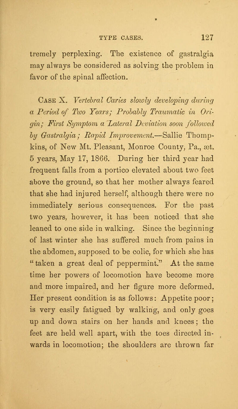 tremely perplexing. The existence of gastralgia may always be considered as solving the problem in favor of the spinal affection. Case X. Vertebral Caries slowly developing during a Period of Two Years; Prohahly Traumatic in Ori- gin; First Symptom a Lateral Deviation soon folloived hy Gastralgia; Rapid Improvement.—Sallie Thomp- kins, of New Mt. Pleasant, Monroe County, Pa., get. 5 years, May 17, 1866. During her third year had frequent falls from a portico elevated about two feet above the ground, so that her mother always feared that she had injured herself, although there were no immediately serious consequences. For the past two years, however, it has been noticed that she leaned to one side in walking. Since the beginning of last winter she has suffered much from pains in the abdomen, supposed to be colic, for which she has  taken a great deal of peppermint. At the same time her powers of locomotion have become more and more impaired, and her figure more deformed. Her present condition is as follows: Appetite poor; is very easily fatigued by walking, and only goes up and down stairs on her hands and knees; the feet are held well apart, with the toes directed in- wards in locomotion; the shoulders are thrown far