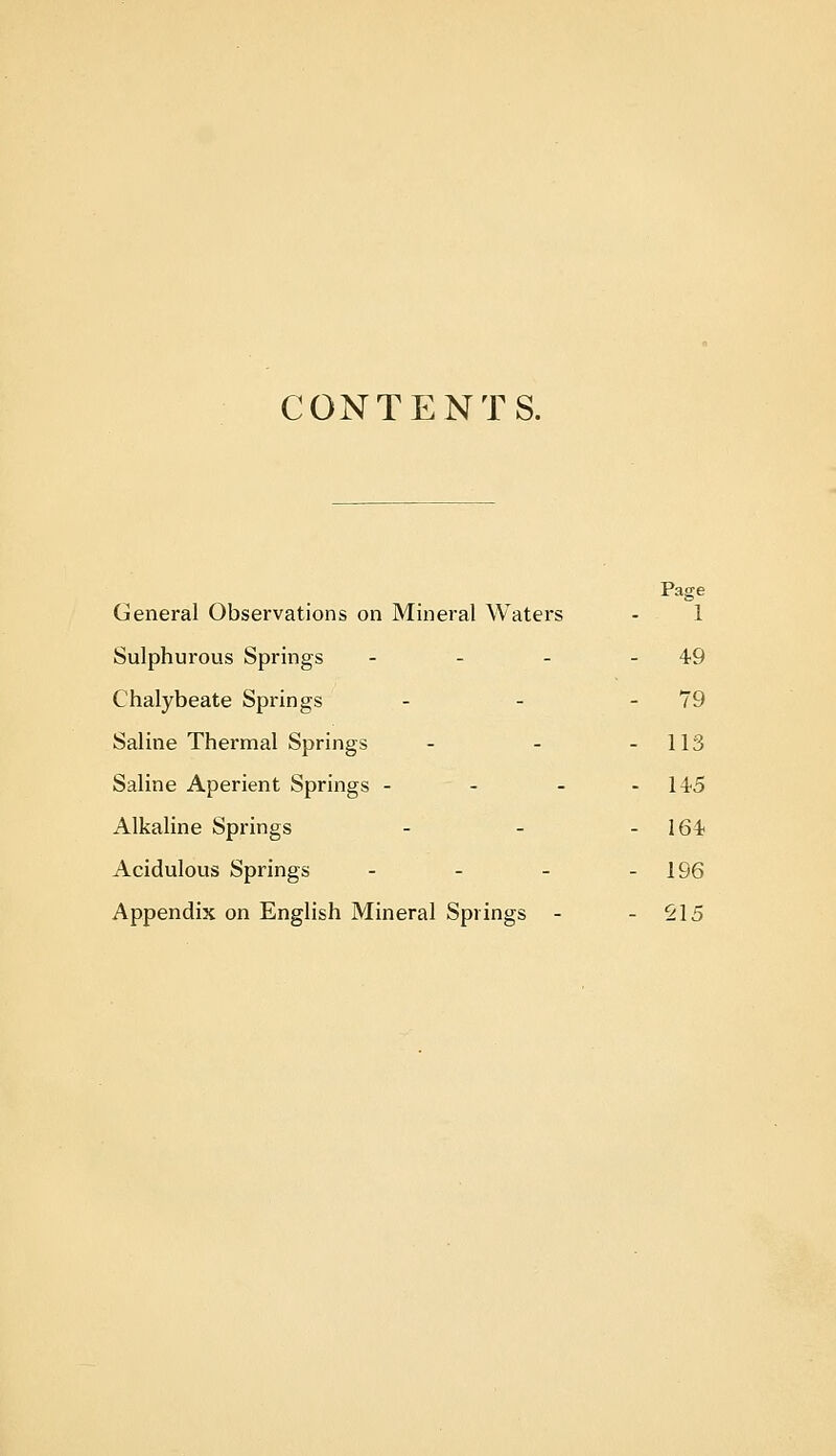 CONTENTS. General Observations on Mineral Waters Page 1 Sulphurous Springs - . _ - 49 Chalybeate Springs - 79 Saline Thermal Springs - 113 Saline Aperient Springs - - - - 145 Alkaline Springs - 164 Acidulous Springs - - _ - 196 Appendix on English Mineral Springs - - S15