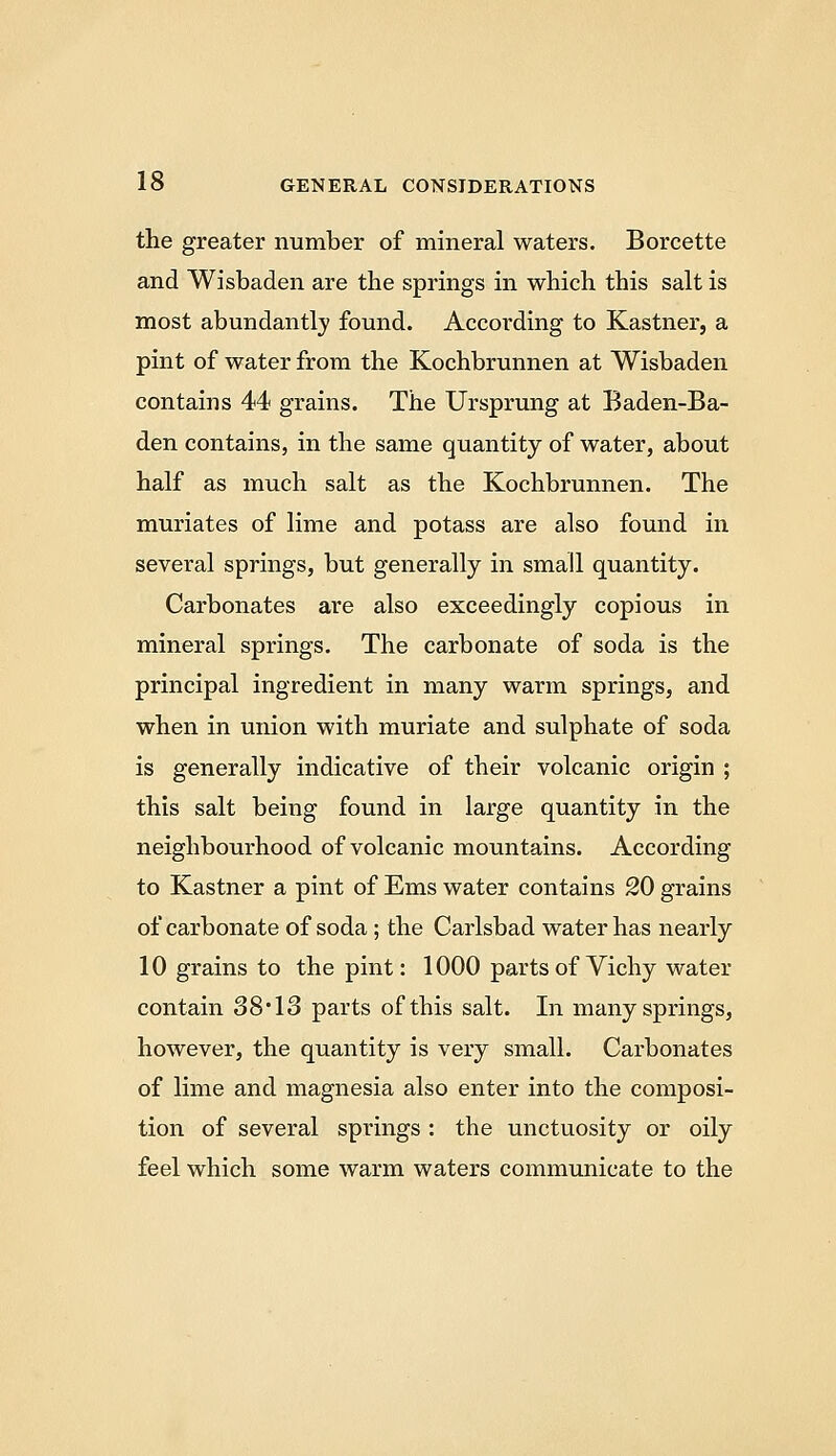 the greater number of mineral waters. Borcette and Wisbaden are the springs in which this salt is most abundantly found. According to Kastner, a pint of water from the Kochbrunnen at Wisbaden contains 44 grains. The Ursprung at Baden-Ba- den contains, in the same quantity of water, about half as much salt as the Kochbrunnen. The muriates of lime and potass are also found in several springs, but generally in small quantity. Carbonates are also exceedingly copious in mineral springs. The carbonate of soda is the principal ingredient in many warm springs, and when in union with muriate and sulphate of soda is generally indicative of their volcanic origin ; this salt being found in large quantity in the neighbourhood of volcanic mountains. According to Kastner a pint of Ems water contains 20 grains of carbonate of soda; the Carlsbad water has nearly 10 grains to the pint: 1000 parts of Vichy water contain 38'IS parts of this salt. In many springs, however, the quantity is very small. Carbonates of lime and magnesia also enter into the composi- tion of several springs : the unctuosity or oily feel which some warm waters communicate to the