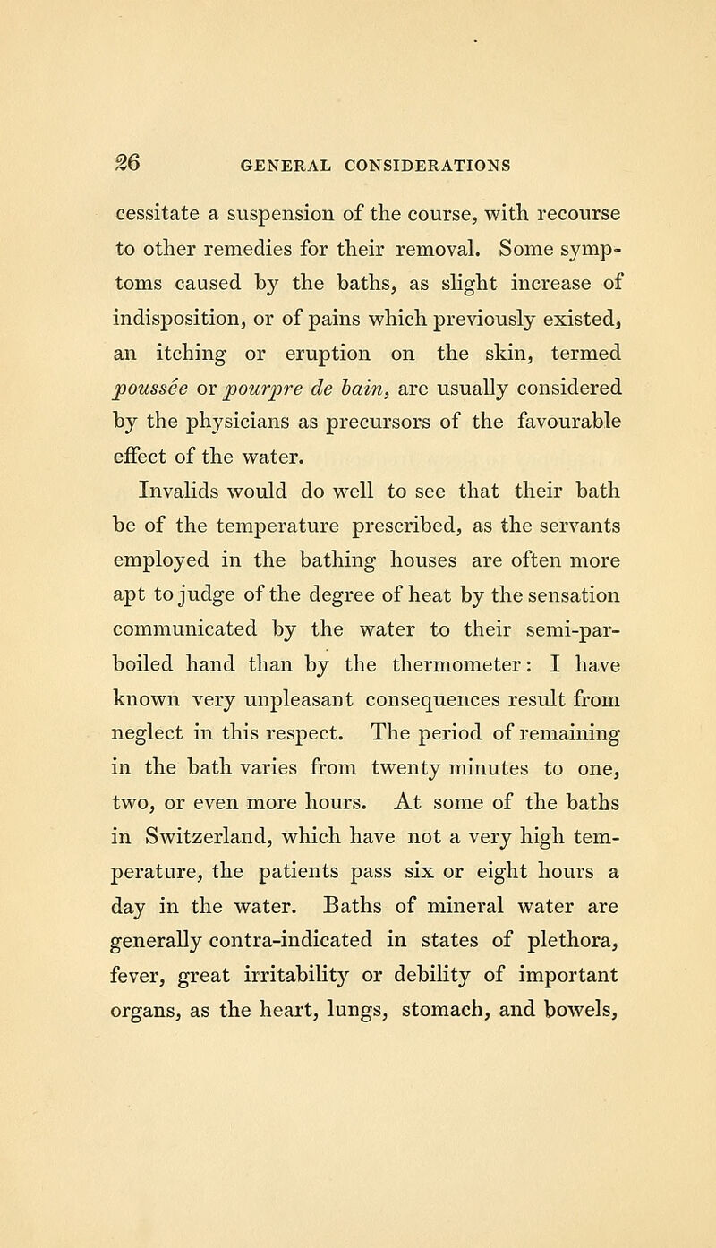 cessitate a suspension of the course, with recourse to other remedies for their removal. Some symp- toms caused by the baths, as shght increase of indisposition, or of pains which previously existed, an itching or eruption on the skin, termed poussee or pourpre de bain, are usually considered by the physicians as precursors of the favourable effect of the water. Invalids would do well to see that their bath be of the temperature prescribed, as the servants employed in the bathing houses are often more apt to judge of the degree of heat by the sensation communicated by the water to their semi-par- boiled hand than by the thermometer: I have known very unpleasant consequences result from neglect in this respect. The period of remaining in the bath varies from twenty minutes to one, two, or even more hours. At some of the baths in Switzerland, which have not a very high tem- perature, the patients pass six or eight hours a day in the water. Baths of mineral water are generally contra-indicated in states of plethora, fever, great irritability or debility of important organs, as the heart, lungs, stomach, and bowels.