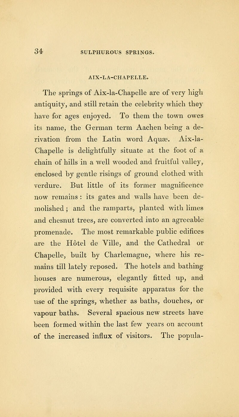 AIX-LA-CHAPELLE. The springs of Aix-la-Chapelle are of very liigh antiquity, and still retain the celebrity which they have for ages enjoyed. To them the town owes its name, the German term Aachen being a de- rivation from the Latin word Aquae. Aix-la- Chapelle is dehghtfully situate at the foot of a chain of hills in a well wooded and fruitful valley, enclosed by gentle risings of ground clothed with verdure. But little of its former magnificence now remains : its gates and walls have been de- molished ; and the ramparts, planted with limes and chesnut trees, are converted into an agreeable promenade. The most remarkable public edifices are the Hotel de Ville, and the Cathedral or Chapelle, built by Charlemagne, where his re- mains till lately reposed. The hotels and bathing houses are numerous, elegantly fitted up, and provided with every requisite apparatus for the use of the springs, whether as baths, douches, or vapour baths. Several spacious new streets have been formed within the last few years on account of the increased influx of visitors. The popula-
