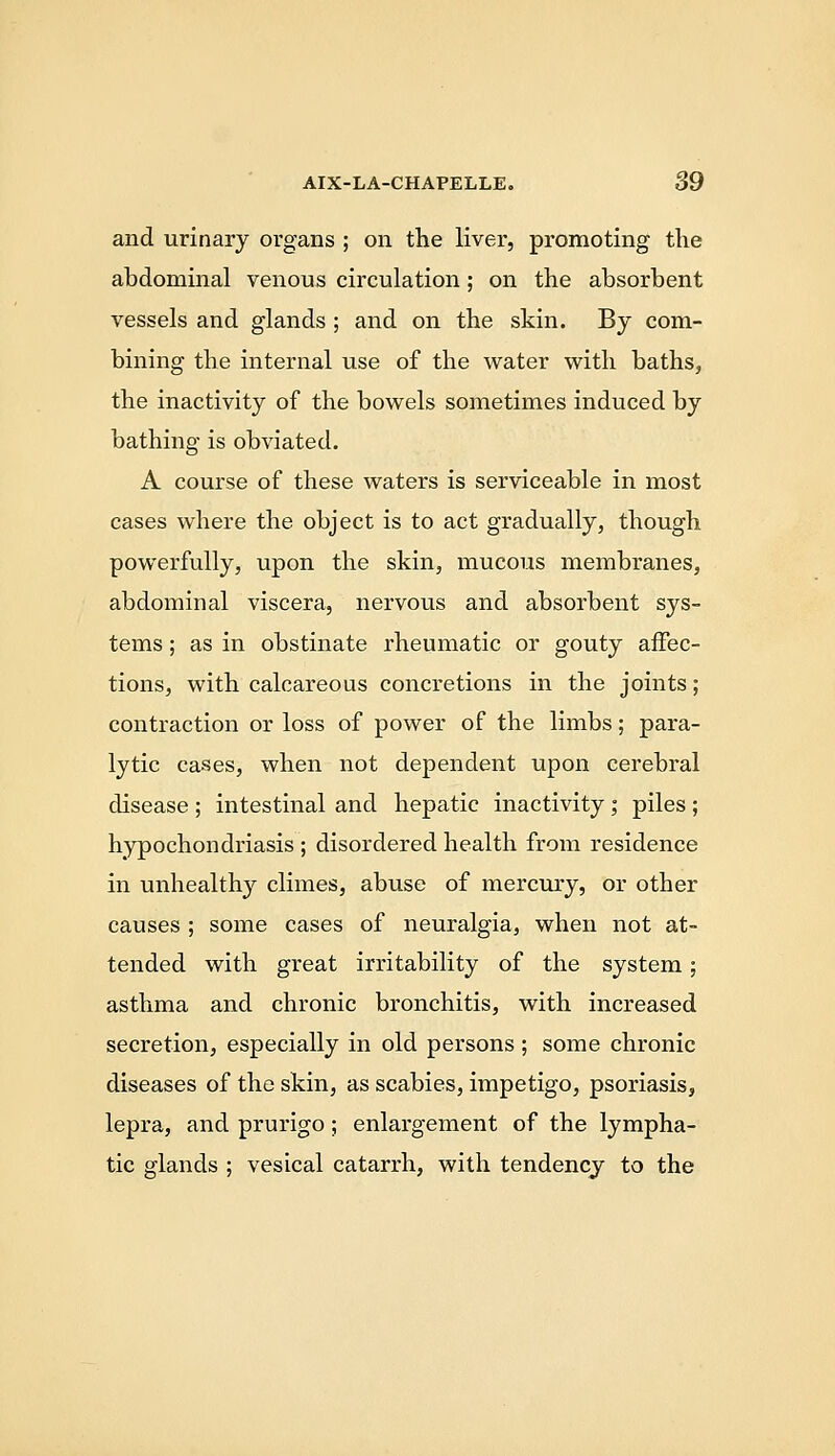 and urinary organs ; on the liver, promoting the abdominal venous circulation; on the absorbent vessels and glands ; and on the skin. By com- bining the internal use of the water with baths, the inactivity of the bowels sometimes induced by bathing is obviated. A course of these waters is serviceable in most cases where the object is to act gradually, though powerfully, upon the skin, mucous membranes, abdominal viscera, nervous and absorbent sys- tems ; as in obstinate rheumatic or gouty aifec- tions, with calcareous concretions in the joints; contraction or loss of power of the limbs; para- lytic cases, when not dependent upon cerebral disease ; intestinal and hepatic inactivity ; piles ; hypochondriasis ; disordered health from residence in unhealthy climes, abuse of mercmy, or other causes ; some cases of neuralgia, when not at- tended with great irritability of the system; asthma and chronic bronchitis, with increased secretion, especially in old persons ; some chronic diseases of the skin, as scabies, impetigo, psoriasis, lepra, and prurigo; enlargement of the lympha- tic glands ; vesical catarrh, with tendency to the