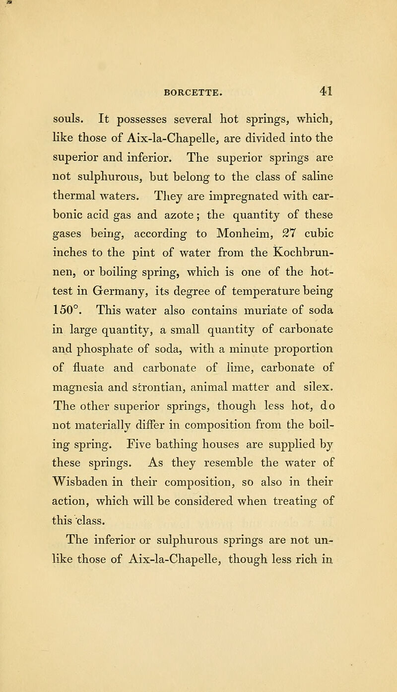 souls. It possesses several hot springs, which, Kke those of Aix-la-Chapelle, are divided into the superior and inferior. The superior springs are not sulphurous, but belong to the class of saline thermal waters. They are impregnated with car- bonic acid gas and azote; the quantity of these gases being, according to Monheim, 27 cubic inches to the pint of water from the Kochbrun- nen, or boiling spring, which is one of the hot- test in Germany, its degree of temperature being 150°. This water also contains muriate of soda in large quantity, a small quantity of carbonate and phosphate of soda, with a minute proportion of iiuate and carbonate of lime, carbonate of magnesia and sirontian, animal matter and silex. The other superior springs, though less hot, do not materially differ in composition from the boil- ing spring. Five bathing houses are supplied by these springs. As they resemble the water of Wisbaden in their composition, so also in their action, which will be considered when treating of this class. The inferior or sulphurous springs are not un- like those of Aix-la-Chapelle, though less rich in