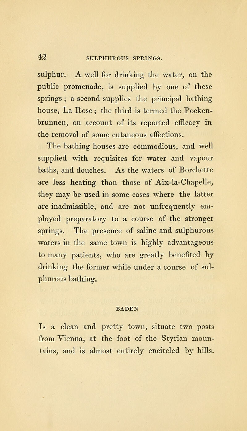 sulphur. A well for drinking the water, on the public promenade, is supplied by one of these springs ; a second supplies the principal bathing house. La Rose; the third is termed the Pocken- brunnen, on account of its reported efficacy in the removal of some cutaneous affections. The bathing houses are commodious, and well supplied with requisites for water and vapour baths, and douches. As the waters of Borchette are less heating than those of Aix-la-Chapelle, they may be used in some cases where the latter are inadmissible, and are not unfrequently em- ployed preparatory to a course of the stronger springs. The presence of saline and sulphurous waters in the same town is highly advantageous to many patients, who are greatly benefited by drinking the former while under a course of sul- phurous bathing. BADEN Is a clean and pretty town, situate two posts from Vienna, at the foot of the Styrian moun- tains, and is almost entirely encircled by hills.