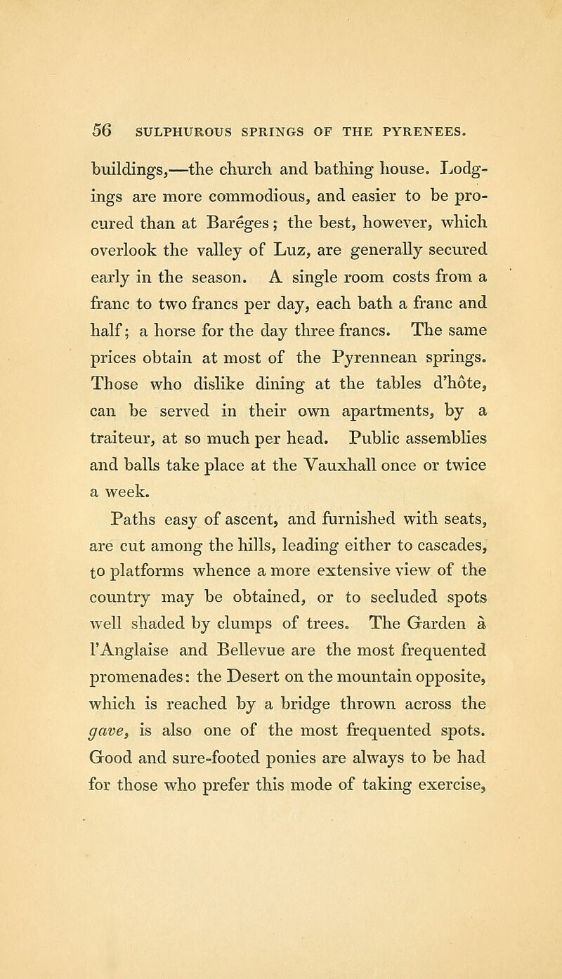 buildings,—the cliurcli and bathing house. Lodg- ings are more commodious, and easier to be pro- cured than at Bareges; the best, however, which overlook the valley of Luz, are generally secured early in the season. A single room costs from a franc to two francs per day, each bath a franc and half; a horse for the day three francs. The same prices obtain at most of the Pyrennean springs. Those who dislike dining at the tables d'hote, can be served in their own apartments, by a traiteur, at so much per head. Public assemblies and balls take place at the Vauxhall once or twice a week. Paths easy of ascent, and furnished with seats, are cut among the hills, leading either to cascades, to platforms whence a more extensive view of the country may be obtained, or to secluded spots well shaded by clumps of trees. The Garden a I'Anglaise and Bellevue are the most frequented promenades: the Desert on the mountain opposite, which is reached by a bridge thrown across the gave, is also one of the most frequented spots. Good and sure-footed ponies are always to be had for those who prefer this mode of taking exercise.