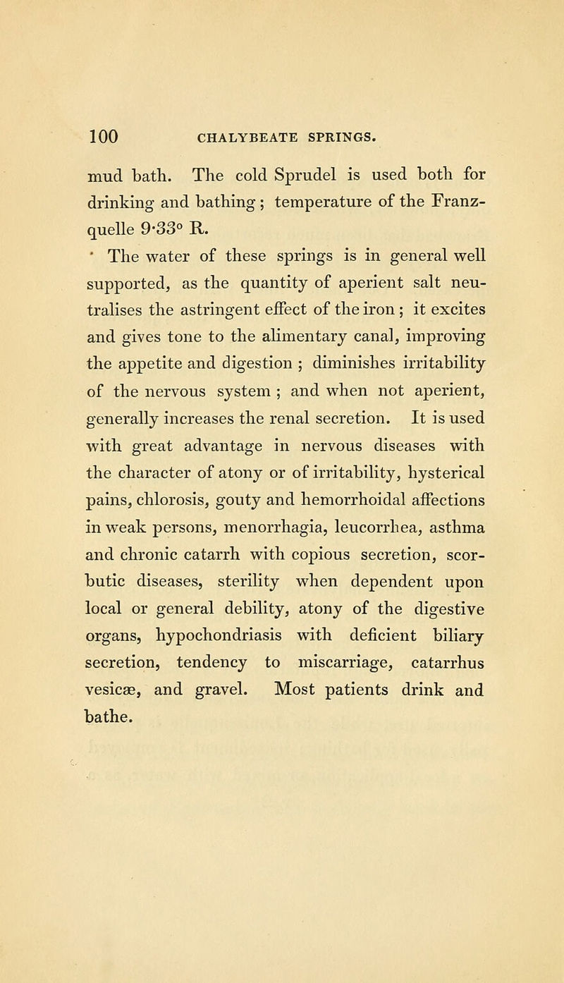 mud bath. The cold Sprudel is used both for drinking and bathing ; temperature of the Franz- quelle 9-33° R. ' The water of these springs is in general well supported, as the quantity of aperient salt neu- tralises the astringent effect of the iron; it excites and gives tone to the alimentary canal, improving the appetite and digestion ; diminishes irritability of the nervous system ; and when not aperient, generally increases the renal secretion. It is used with great advantage in nervous diseases with the character of atony or of irritability, hysterical pains, chlorosis, gouty and hemorrhoidal affections in weak persons, menorrhagia, leucorrhea, asthma and chronic catarrh with copious secretion, scor- butic diseases, sterility when dependent upon local or general debility, atony of the digestive organs, hypochondriasis with deficient biliary secretion, tendency to miscarriage, catarrhus vesicae, and gravel. Most patients drink and bathe.