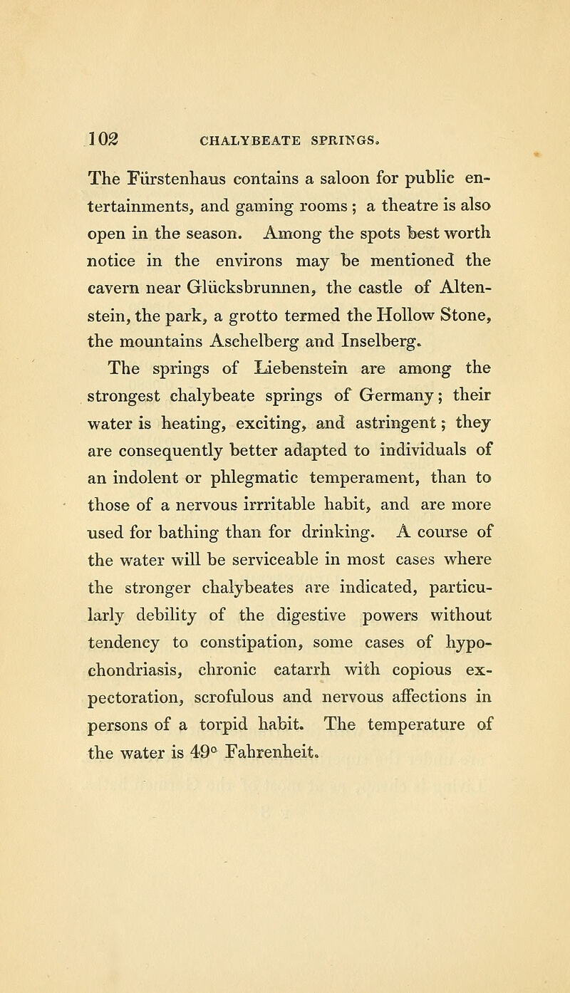 The Fiirstenhaus contains a saloon for public en- tertainments, and gaming rooms ; a theatre is also open in the season. Among the spots best worth notice in the environs may he mentianed the cavern near Gliicksbrunnen, the castle of Alten- stein, the park, a grotto termed the Hollow Stone, the mountains Asehelberg and Inselberg. The springs of liebenstein are among the strongest chalybeate springs of Germany; their water is heating, exciting, and astringent; they are consequently better adapted to individuals of an indolent or phlegmatic temperament, than to those of a nervous irrritable habit, and are more used for bathing than for drinking. A course of the water will be serviceable in most cases where the stronger chalybeates are indicated, particu- larly debility of the digestive powers without tendency to constipation, some cases of hypo- chondriasis, chronic catarrh with copiaus ex- pectoration, scrofulous and nervous affections in persons of a torpid habit. The temperature of the water is 49° Fahrenheit.